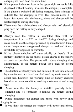  16 charging has been done for some time.    If the power indication icon in the upper right corner is fully displayed without flashing, it means the charging is complete. If the phone is switched off during charging, there is image to indicate that the charging is over. This process needs 3 &ndash;4 hours. It&rsquo;s normal that the battery, phone and charger will be heated slightly during charging.      Disconnect the mobile phone and charger with AC electrical plug once the battery is fully charged.   Note:   Always keep the battery in ventilated place with the temperature from ＋5℃ to ＋40℃ during charging, and make sure to use the charger provided by manufacturer. It may cause danger once unapproved charger is used and it may invalidate any approval or warranty.    If the phone switches off automatically or there&rsquo;s &ldquo;Low Battery&rdquo; displayed on the phone, please charge to the battery as quick as possible. The phone will reduce charging time automatically if the battery power isn&rsquo;t used up before charging.   The duration of standby time and duration of talk time offered by manufacturer are based on ideal working environment. In actual use, however, the working time of battery changes based on network condition, working environment and using way.  g  Make sure that the battery is installed properly before charging and it&rsquo;s forbidden to remove the battery during charging.  g  Please disconnect the charger and phone with power once charging is over.   g   If you don&rsquo;t disconnect the charger with power and phone, 