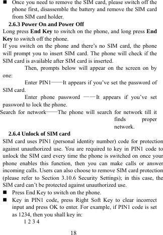  18  Once you need to remove the SIM card, please switch off the phone first, disassemble the battery and remove the SIM card from SIM card holder.   2.6.3 Power On and Power Off Long press End Key to switch on the phone, and long press End Key to switch off the phone.   If you switch on the phone and there&rsquo;s no SIM card, the phone will prompt you to insert SIM card. The phone will check if the SIM card is available after SIM card is inserted.   Then, prompts below will appear on the screen on by one:  Enter PIN1&mdash;&mdash;It appears if you&rsquo;ve set the password of SIM card.   Enter phone password &mdash;&mdash;It appears if you&rsquo;ve set password to lock the phone.   Search for network&mdash;&mdash;The phone will search for network till it finds proper network.  2.6.4 Unlock of SIM card SIM card uses PIN1 (personal identity number) code for protection against unauthorized use. You are required to key in PIN1 code to unlock the SIM card every time the phone is switched on once your phone enables this function, then you can make calls or answer incoming calls. Users can also choose to remove SIM card protection (please refer to Section 3.10.6 Security Settings); in this case, the SIM card can&rsquo;t be protected against unauthorized use.        Press End Key to switch on the phone.    Key in PIN1 code, press Right Soft Key to clear incorrect input and press OK to enter. For example, if PIN1 code is set as 1234, then you shall key in:   1 2 3 4   