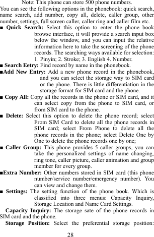 28 Note: This phone can store 500 phone numbers.   You can see the following options in the phonebook: quick search, name search, add number, copy all, delete, caller group, other number, settings, full screen caller, caller ring and caller film etc.     ■ Quick Search: Select this option to enter the phone book browse interface, it will provide a search input box below the window, and you can input the relative information here to take the screening of the phone records. The searching ways available for selection: 1. Pinyin; 2. Stroke; 3. English 4. Number.    ■ Search Eetry: Find record by name in the phonebook.     ■Add New Entry: Add a new phone record in the phonebook, and you can select the storage way to SIM card or the phone. There is little differentiation in the storage format for SIM card and the phone.   ■ Copy All: Copy all the records in the phone or SIM card, and it can select copy from the phone to SIM card, or from SIM card to the phone.     ■ Delete:  Select this option to delete the phone record; select From SIM Card to delete all the phone records in SIM card; select From Phone to delete all the phone records in the phone; select Delete One by One to delete the phone records one by one;      ■ Caller Group: This phone provides 5 caller groups, you can take the personalized settings of name changing, ring tone, caller picture, caller animation and group member for every group.        ■Extra Number: Other numbers stored in SIM card (this phone number/service number/emergency number). You can view and change them.   ■ Settings: The setting function of the phone book. Which is classified into three menus: Capacity Inquiry, Storage Location and Name Card Settings.          Capacity Inquiry: The storage sate of the phone records in SIM card and the phone.    Storage Position: Select the preferential storage position: 