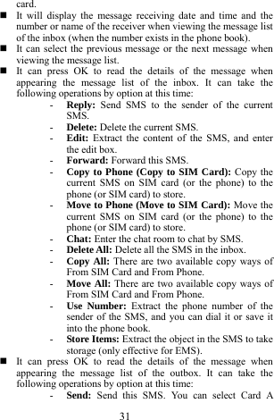 31 card.   It will display the message receiving date and time and the number or name of the receiver when viewing the message list of the inbox (when the number exists in the phone book).    It can select the previous message or the next message when viewing the message list.      It can press OK to read the details of the message when appearing the message list of the inbox. It can take the following operations by option at this time:   - Reply:  Send SMS to the sender of the current SMS.   - Delete: Delete the current SMS. - Edit:  Extract the content of the SMS, and enter the edit box.       - Forward: Forward this SMS.   - Copy to Phone (Copy to SIM Card): Copy the current SMS on SIM card (or the phone) to the phone (or SIM card) to store.   - Move to Phone (Move to SIM Card): Move the current SMS on SIM card (or the phone) to the phone (or SIM card) to store.      - Chat: Enter the chat room to chat by SMS.     - Delete All: Delete all the SMS in the inbox.    - Copy All: There are two available copy ways of From SIM Card and From Phone.     - Move All: There are two available copy ways of From SIM Card and From Phone.    - Use Number: Extract the phone number of the sender of the SMS, and you can dial it or save it into the phone book.   - Store Items: Extract the object in the SMS to take storage (only effective for EMS).    It can press OK to read the details of the message when appearing the message list of the outbox. It can take the following operations by option at this time:   - Send:  Send this SMS. You can select Card A 