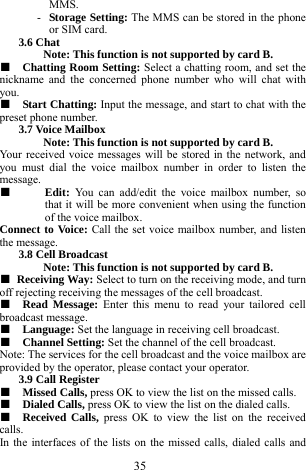  35 MMS.    - Storage Setting: The MMS can be stored in the phone or SIM card.    3.6 Chat   Note: This function is not supported by card B.     ■  Chatting Room Setting: Select a chatting room, and set the nickname and the concerned phone number who will chat with you.  ■  Start Chatting: Input the message, and start to chat with the preset phone number.   3.7 Voice Mailbox   Note: This function is not supported by card B.     Your received voice messages will be stored in the network, and you must dial the voice mailbox number in order to listen the message.  ■  Edit:  You can add/edit the voice mailbox number, so that it will be more convenient when using the function of the voice mailbox.   Connect to Voice: Call the set voice mailbox number, and listen the message.    3.8 Cell Broadcast   Note: This function is not supported by card B.     ■ Receiving Way: Select to turn on the receiving mode, and turn off rejecting receiving the messages of the cell broadcast.    ■  Read Message: Enter this menu to read your tailored cell broadcast message.       ■  Language: Set the language in receiving cell broadcast.     ■  Channel Setting: Set the channel of the cell broadcast.    Note: The services for the cell broadcast and the voice mailbox are provided by the operator, please contact your operator.   3.9 Call Register   ■  Missed Calls, press OK to view the list on the missed calls.    ■  Dialed Calls, press OK to view the list on the dialed calls.  ■  Received Calls, press OK to view the list on the received calls.    In the interfaces of the lists on the missed calls, dialed calls and 