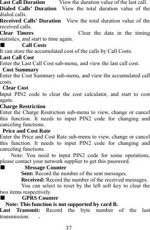  37 Last Call Duration     View the duration value of the last call.    Dialed Calls&rsquo; Duration  View the total duration value of the dialed calls.     Received Calls&rsquo; Duration  View the total duration value of the received calls.       Clear Timers             Clear the data in the timing statistics, and start to time again.    ■  Call Costs   It can store the accumulated cost of the calls by Call Costs.       Last Call Cost    Enter the Last Call Cost sub-menu, and view the last call cost.        Cost Summary   Enter the Cost Summary sub-menu, and view the accumulated call costs.    Clear Cost      Input PIN2 code to clear the cost calculator, and start to cost again.    Charge Restriction   Enter the Charge Restriction sub-menu to view, change or cancel this function. It needs to input PIN2 code for changing and canceling functions.    Price and Cost Rate     Enter the Price and Cost Rate sub-menu to view, change or cancel this function. It needs to input PIN2 code for changing and canceling functions.   Note: You need to input PIN2 code for some operations, please contact your network supplier to get this password.   ■   Message Counter   Sent: Record the number of the sent messages.     Received: Record the number of the received messages.     You can select to reset by the left soft key to clear the two items respectively.       ■  GPRS Counter     Note: This function is not supported by card B.     Last Transmit: Record the byte number of the last transmission.   。 