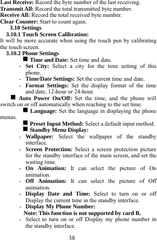 38 Last Receive: Record the byte number of the last receiving.      Transmit All: Record the total transmitted byte number.    Receive All: Record the total received byte number.    Clear Counter: Start to count again.        3.10 Settings   3.10.1 Touch Screen Calibration:   It will be more accurate when using the touch pen by calibrating the touch screen.   3.10.2 Phone Settings   g Time and Date: Set time and date.   - Set City: Select a city for the time setting of this phone.  - Time/Date Settings: Set the current time and date.    - Format Settings: Set the display format of the time and date, 12-hour or 24-hour.       g Auto Power On/Off: Set the time, and the phone will switch on or off automatically when reaching to the set time.   g Language: Set the language in displaying the phone menus.   g Preset Input Method: Select a default input method.    g Standby Menu Display:     - Wallpaper:  Select the wallpaper of the standby interface.   - Screen Protection: Select a screen protection picture for the standby interface of the main screen, and set the waiting time.   - On Animation: It can select the picture of On animation.    - Off Animation: It can select the picture of Off animation.   - Display Date and Time: Select to turn on or off Display the current time in the standby interface.   - Display My Phone Number:   Note: This function is not supported by card B.     - Select to turn on or off Display my phone number in the standby interface.     