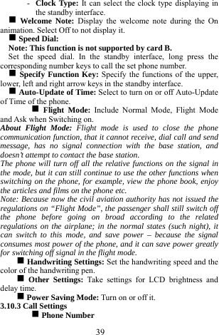  39 - Clock Type: It can select the clock type displaying in the standby interface.  g Welcome Note: Display the welcome note during the On animation. Select Off to not display it.      g Speed Dial:   Note: This function is not supported by card B.       Set the speed dial. In the standby interface, long press the corresponding number keys to call the set phone number.   g Specify Function Key: Specify the functions of the upper, lower, left and right arrow keys in the standby interface.   g Auto-Update of Time: Select to turn on or off Auto-Update of Time of the phone.   g Flight Mode: Include Normal Mode, Flight Mode and Ask when Switching on.      About Flight Mode: Flight mode is used to close the phone communication function, that it cannot receive, dial call and send message, has no signal connection with the base station, and doesn&rsquo;t attempt to contact the base station.     The phone will turn off all the relative functions on the signal in the mode, but it can still continue to use the other functions when switching on the phone, for example, view the phone book, enjoy the articles and films on the phone etc.       Note: Because now the civil aviation authority has not issued the regulations on &ldquo;Flight Mode&rdquo;, the passenger shall still switch off the phone before going on broad according to the related regulations on the airplane; in the normal states (such night), it can switch to this mode, and save power &ndash; because the signal consumes most power of the phone, and it can save power greatly for switching off signal in the flight mode.                    g Handwriting Settings: Set the handwriting speed and the color of the handwriting pen.     g Other Settings: Take settings for LCD brightness and delay time.   g Power Saving Mode: Turn on or off it.    3.10.3 Call Settings   g Phone Number   