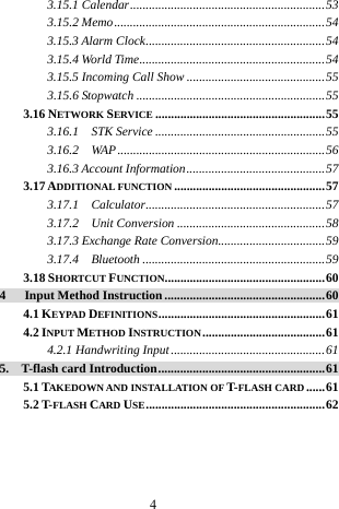  4 3.15.1 Calendar..............................................................53 3.15.2 Memo...................................................................54 3.15.3 Alarm Clock.........................................................54 3.15.4 World Time...........................................................54 3.15.5 Incoming Call Show ............................................55 3.15.6 Stopwatch ............................................................55 3.16 NETWORK SERVICE ......................................................55 3.16.1  STK Service ......................................................55 3.16.2  WAP..................................................................56 3.16.3 Account Information............................................57 3.17 ADDITIONAL FUNCTION................................................57 3.17.1  Calculator.........................................................57 3.17.2  Unit Conversion ...............................................58 3.17.3 Exchange Rate Conversion..................................59 3.17.4  Bluetooth ..........................................................59 3.18 SHORTCUT FUNCTION...................................................60 4   Input Method Instruction...................................................60 4.1 KEYPAD DEFINITIONS.....................................................61 4.2 INPUT METHOD INSTRUCTION.......................................61 4.2.1 Handwriting Input.................................................61 5.  T-flash card Introduction.....................................................61 5.1 TAKEDOWN AND INSTALLATION OF T-FLASH CARD ......61 5.2 T-FLASH CARD USE.........................................................62  