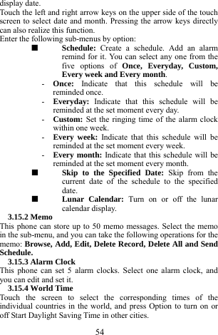  54 display date.   Touch the left and right arrow keys on the upper side of the touch screen to select date and month. Pressing the arrow keys directly can also realize this function.    Enter the following sub-menus by option:   ■  Schedule:  Create a schedule. Add an alarm remind for it. You can select any one from the five options of Once, Everyday, Custom, Every week and Every month.    - Once:  Indicate that this schedule will be reminded once.   - Everyday:  Indicate that this schedule will be reminded at the set moment every day.     - Custom: Set the ringing time of the alarm clock within one week.    - Every week: Indicate that this schedule will be reminded at the set moment every week.    - Every month: Indicate that this schedule will be reminded at the set moment every month.     ■  Skip to the Specified Date: Skip from the current date of the schedule to the specified date.    ■  Lunar Calendar: Turn on or off the lunar calendar display.   3.15.2 Memo   This phone can store up to 50 memo messages. Select the memo in the sub-menu, and you can take the following operations for the memo: Browse, Add, Edit, Delete Record, Delete All and Send Schedule.     3.15.3 Alarm Clock   This phone can set 5 alarm clocks. Select one alarm clock, and you can edit and set it.     3.15.4 World Time   Touch the screen to select the corresponding times of the individual countries in the world, and press Option to turn on or off Start Daylight Saving Time in other cities.         