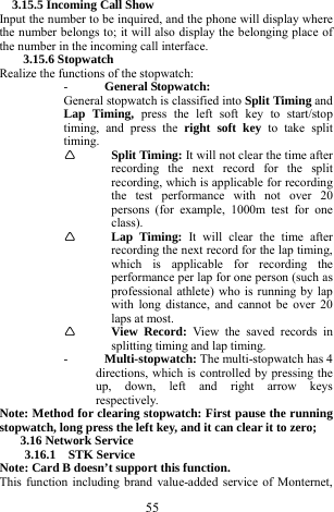  55 3.15.5 Incoming Call Show   Input the number to be inquired, and the phone will display where the number belongs to; it will also display the belonging place of the number in the incoming call interface.     3.15.6 Stopwatch   Realize the functions of the stopwatch:     - General Stopwatch:   General stopwatch is classified into Split Timing and Lap Timing, press the left soft key to start/stop timing, and press the right soft key to take split timing.     &Igrave; Split Timing: It will not clear the time after recording the next record for the split recording, which is applicable for recording the test performance with not over 20 persons (for example, 1000m test for one class).  &Igrave; Lap Timing: It will clear the time after recording the next record for the lap timing, which is applicable for recording the performance per lap for one person (such as professional athlete) who is running by lap with long distance, and cannot be over 20 laps at most.     &Igrave; View Record: View the saved records in splitting timing and lap timing.     - Multi-stopwatch: The multi-stopwatch has 4 directions, which is controlled by pressing the up, down, left and right arrow keys respectively.    Note: Method for clearing stopwatch: First pause the running stopwatch, long press the left key, and it can clear it to zero;   3.16 Network Service 3.16.1  STK Service  Note: Card B doesn&rsquo;t support this function. This function including brand value-added service of Monternet, 