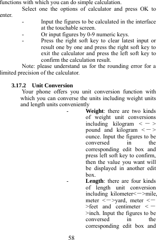  58 functions with which you can do simple calculation. Select one the options of calculator and press OK to enter. - Input the figures to be calculated in the interface at the touchable screen. - Or input figures by 0-9 numeric keys. - Press the right soft key to clear latest input or result one by one and press the right soft key to exit the calculator and press the left soft key to confirm the calculation result.   Note: please understand us for the rounding error for a limited precision of the calculator.  3.17.2  Unit Conversion  Your phone offers you unit conversion function with which you can converse the units including weight units and length units conveniently   - Weight: there are two kinds of weight unit conversions including kilogram < －> pound and kilogram < －> ounce. Input the figures to be conversed in the corresponding edit box and press left soft key to confirm, then the value you want will be displayed in another edit box. - Length: there are four kinds of length unit conversion including kilometer<－>mile, meter <－>yard, meter <－>feet and centimeter < －>inch. Input the figures to be conversed in the corresponding edit box and 