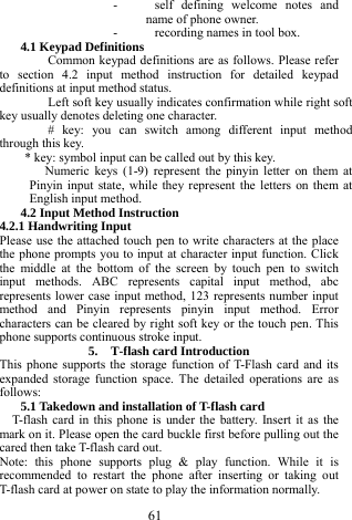  61 - self defining welcome notes and name of phone owner. - recording names in tool box. 4.1 Keypad Definitions Common keypad definitions are as follows. Please refer to section 4.2 input method instruction for detailed keypad definitions at input method status.   Left soft key usually indicates confirmation while right soft key usually denotes deleting one character. # key: you can switch among different input method through this key. * key: symbol input can be called out by this key. Numeric keys (1-9) represent the pinyin letter on them at Pinyin input state, while they represent the letters on them at English input method. 4.2 Input Method Instruction 4.2.1 Handwriting Input Please use the attached touch pen to write characters at the place the phone prompts you to input at character input function. Click the middle at the bottom of the screen by touch pen to switch input methods. ABC represents capital input method, abc represents lower case input method, 123 represents number input method and Pinyin represents pinyin input method. Error characters can be cleared by right soft key or the touch pen. This phone supports continuous stroke input. 5.  T-flash card Introduction This phone supports the storage function of T-Flash card and its expanded storage function space. The detailed operations are as follows: 5.1 Takedown and installation of T-flash card T-flash card in this phone is under the battery. Insert it as the mark on it. Please open the card buckle first before pulling out the cared then take T-flash card out. Note: this phone supports plug &amp; play function. While it is recommended to restart the phone after inserting or taking out T-flash card at power on state to play the information normally.   