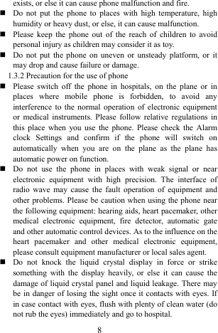  8 exists, or else it can cause phone malfunction and fire.    Do not put the phone to places with high temperature, high humidity or heavy dust, or else, it can cause malfunction.    Please keep the phone out of the reach of children to avoid personal injury as children may consider it as toy.    Do not put the phone on uneven or unsteady platform, or it may drop and cause failure or damage.   1.3.2 Precaution for the use of phone   Please switch off the phone in hospitals, on the plane or in places where mobile phone is forbidden, to avoid any interference to the normal operation of electronic equipment or medical instruments. Please follow relative regulations in this place when you use the phone. Please check the Alarm clock Settings and confirm if the phone will switch on automatically when you are on the plane as the plane has automatic power on function.    Do not use the phone in places with weak signal or near electronic equipment with high precision. The interface of radio wave may cause the fault operation of equipment and other problems. Please be caution when using the phone near the following equipment: hearing aids, heart pacemaker, other medical electronic equipment, fire detector, automatic gate and other automatic control devices. As to the influence on the heart pacemaker and other medical electronic equipment, please consult equipment manufacturer or local sales agent.    Do not knock the liquid crystal display in force or strike something with the display heavily, or else it can cause the damage of liquid crystal panel and liquid leakage. There may be in danger of losing the sight once it contacts with eyes. If in case contact with eyes, flush with plenty of clean water (do not rub the eyes) immediately and go to hospital.       