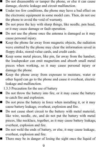  9  Do not disassemble or tamper the phone, or else it can cause damage, electric leakage and circuit malfunction.    Under too few conditions, the phone may have a bad effect on the electronic equipment in some model cars. Then, do not use the phone to avoid the void of warranty.    Do not press the key with sharp things, like needle, pen head, or it may cause damage or fault operation.    Do not use the phone once the antenna is damaged as it may cause personal injury.    Keep the phone far away from magnetic objects, the radiation wave emitted by the phone may clear the information saved in floppy disks, stored-value cards, and credit cards.    Keep some metal pieces, like pin, far away from the handset, the loudspeaker can emit magnetism and absorb small metal pieces when working, so it may cause personal injury or damage the phone.    Keep the phone away from exposure to moisture, water or other liquid can go to the phone and cause it overheat, electric leakage and malfunction.     1.3.3 Precaution for the use of battery    Do not throw the battery into fire, or it may cause the battery to catch fire and explosion.    Do not press the battery in force when installing it, or it may cause battery leakage, overheat, explosion and fire.    Do not cause short circuit to the battery with metal material, like wire, needle, etc, and do not put the battery with metal pieces, like necklace, together, as it may cause battery leakage, overheat, explosion and fire.    Do not weld the ends of battery, or else, it may cause leakage, overheat, explosion and fire.    There may be in danger of losing the sight once the liquid of 