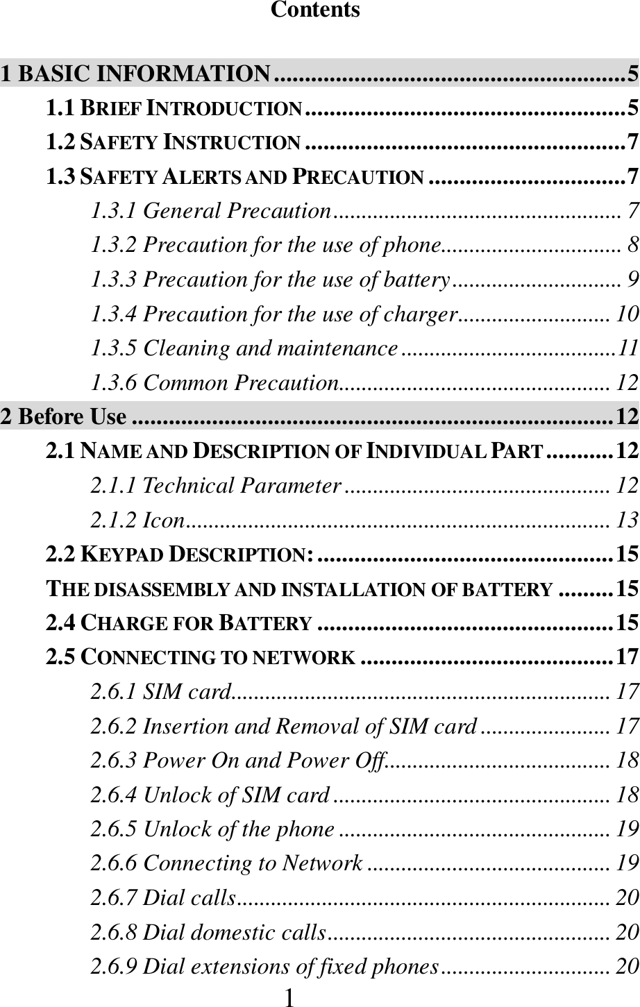 1  Contents  1 BASIC INFORMATION ......................................................... 5 1.1 BRIEF INTRODUCTION .................................................... 5 1.2 SAFETY INSTRUCTION .................................................... 7 1.3 SAFETY ALERTS AND PRECAUTION ................................ 7 1.3.1 General Precaution ................................................... 7 1.3.2 Precaution for the use of phone................................ 8 1.3.3 Precaution for the use of battery .............................. 9 1.3.4 Precaution for the use of charger ........................... 10 1.3.5 Cleaning and maintenance ...................................... 11 1.3.6 Common Precaution ................................................ 12 2 Before Use .............................................................................. 12 2.1 NAME AND DESCRIPTION OF INDIVIDUAL PART ........... 12 2.1.1 Technical Parameter ............................................... 12 2.1.2 Icon ........................................................................... 13 2.2 KEYPAD DESCRIPTION: ................................................ 15 THE DISASSEMBLY AND INSTALLATION OF BATTERY ......... 15 2.4 CHARGE FOR BATTERY ................................................ 15 2.5 CONNECTING TO NETWORK ......................................... 17 2.6.1 SIM card ................................................................... 17 2.6.2 Insertion and Removal of SIM card ....................... 17 2.6.3 Power On and Power Off........................................ 18 2.6.4 Unlock of SIM card ................................................. 18 2.6.5 Unlock of the phone ................................................ 19 2.6.6 Connecting to Network ........................................... 19 2.6.7 Dial calls .................................................................. 20 2.6.8 Dial domestic calls .................................................. 20 2.6.9 Dial extensions of fixed phones .............................. 20 