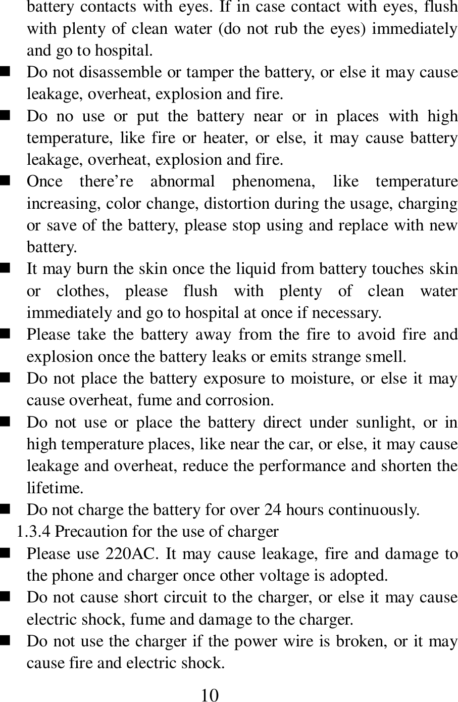  10 battery contacts with eyes. If in case contact with eyes, flush with plenty of clean water (do not rub the eyes) immediately and go to hospital.    Do not disassemble or tamper the battery, or else it may cause leakage, overheat, explosion and fire.    Do  no  use  or  put  the  battery  near  or  in  places  with  high temperature, like fire  or heater, or else, it may cause battery leakage, overheat, explosion and fire.    Once  there&rsquo;re  abnormal  phenomena,  like  temperature increasing, color change, distortion during the usage, charging or save of the battery, please stop using and replace with new battery.    It may burn the skin once the liquid from battery touches skin or  clothes,  please  flush  with  plenty  of  clean  water immediately and go to hospital at once if necessary.    Please  take  the  battery  away  from  the  fire  to  avoid fire  and explosion once the battery leaks or emits strange smell.    Do not place the battery exposure to moisture, or else it may cause overheat, fume and corrosion.    Do  not  use  or  place  the  battery  direct  under  sunlight,  or  in high temperature places, like near the car, or else, it may cause leakage and overheat, reduce the performance and shorten the lifetime.    Do not charge the battery for over 24 hours continuously.   1.3.4 Precaution for the use of charger    Please use 220AC. It may cause leakage, fire and damage to the phone and charger once other voltage is adopted.    Do not cause short circuit to the charger, or else it may cause electric shock, fume and damage to the charger.    Do not use the charger if the power wire is broken, or it may cause fire and electric shock.   