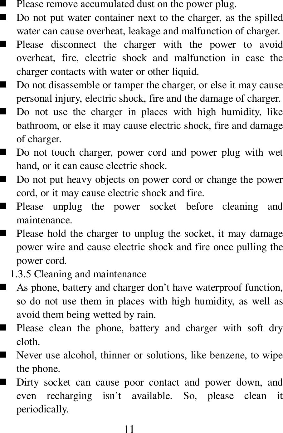 11  Please remove accumulated dust on the power plug.      Do not put water container next to the charger, as the spilled water can cause overheat, leakage and malfunction of charger.        Please  disconnect  the  charger  with  the  power  to  avoid overheat,  fire,  electric  shock  and  malfunction  in  case  the charger contacts with water or other liquid.    Do not disassemble or tamper the charger, or else it may cause personal injury, electric shock, fire and the damage of charger.    Do  not  use  the  charger  in  places  with  high  humidity,  like bathroom, or else it may cause electric shock, fire and damage of charger.    Do  not  touch charger,  power  cord  and  power  plug  with  wet hand, or it can cause electric shock.    Do not put heavy objects on power cord or change the power cord, or it may cause electric shock and fire.    Please  unplug  the  power  socket  before  cleaning  and maintenance.    Please hold the charger to unplug the socket, it may damage power wire and cause electric shock and fire once pulling the power cord.   1.3.5 Cleaning and maintenance    As phone, battery and charger don&rsquo;t have waterproof function, so do not use  them  in places  with  high  humidity, as well as avoid them being wetted by rain.    Please  clean  the  phone,  battery  and  charger  with  soft  dry cloth.    Never use alcohol, thinner or solutions, like benzene, to wipe the phone.      Dirty  socket  can  cause  poor  contact  and  power  down,  and even  recharging  isn&rsquo;t  available.  So,  please  clean  it periodically.   