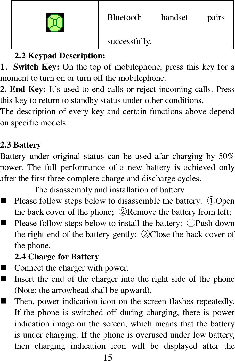  15  Bluetooth  handset  pairs successfully. 2.2 Keypad Description: 1．．．．Switch Key: On the top of mobilephone, press this key for a moment to turn on or turn off the mobilephone.     2. End Key: It&rsquo;s used to end calls or reject incoming calls. Press this key to return to standby status under other conditions.   The description of every key and certain functions above depend on specific models.    2.3 Battery   Battery  under  original  status  can  be  used  afar  charging  by 50% power.  The  full  performance  of  a  new  battery  is  achieved  only after the first three complete charge and discharge cycles.   The disassembly and installation of battery    Please follow steps below to disassemble the battery:  ①Open the back cover of the phone;  ②Remove the battery from left;    Please follow steps below to install the battery:  ①Push down the right end of the battery gently;  ②Close the back cover of the phone.   2.4 Charge for Battery    Connect the charger with power.    Insert the end of the charger into the right side  of the phone (Note: the arrowhead shall be upward).    Then, power indication icon on the screen flashes repeatedly. If the phone  is switched  off  during  charging, there  is  power indication image on the screen, which means that the battery is under charging. If the phone is overused under low battery, then  charging  indication  icon  will  be  displayed  after  the 
