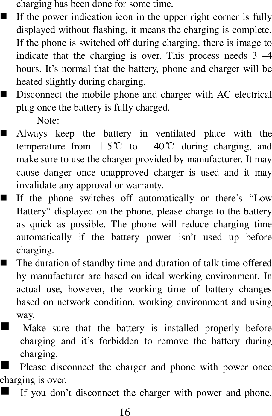  16 charging has been done for some time.    If the power indication icon in the upper right corner is fully displayed without flashing, it means the charging is complete. If the phone is switched off during charging, there is image to indicate  that  the  charging  is  over.  This  process  needs  3  &ndash;4 hours. It&rsquo;s normal that the battery, phone and charger will be heated slightly during charging.      Disconnect the  mobile phone and charger with AC electrical plug once the battery is fully charged.   Note:    Always  keep  the  battery  in  ventilated  place  with  the temperature  from  ＋5℃  to  ＋40℃  during  charging,  and make sure to use the charger provided by manufacturer. It may cause  danger  once  unapproved  charger  is  used  and  it  may invalidate any approval or warranty.    If  the  phone  switches  off  automatically  or  there&rsquo;s  &ldquo;Low Battery&rdquo; displayed on the phone, please charge to the battery as  quick  as  possible.  The  phone  will  reduce  charging  time automatically  if  the  battery  power  isn&rsquo;t  used  up  before charging.    The duration of standby time and duration of talk time offered by manufacturer are based on ideal working  environment. In actual  use,  however,  the  working  time  of  battery  changes based on network condition, working environment and using way.   g    Make  sure  that  the  battery  is  installed  properly  before charging  and  it&rsquo;s  forbidden  to  remove  the  battery  during charging.   g    Please  disconnect  the  charger  and  phone  with  power  once charging is over.   g    If you  don&rsquo;t  disconnect  the  charger  with  power  and  phone, 