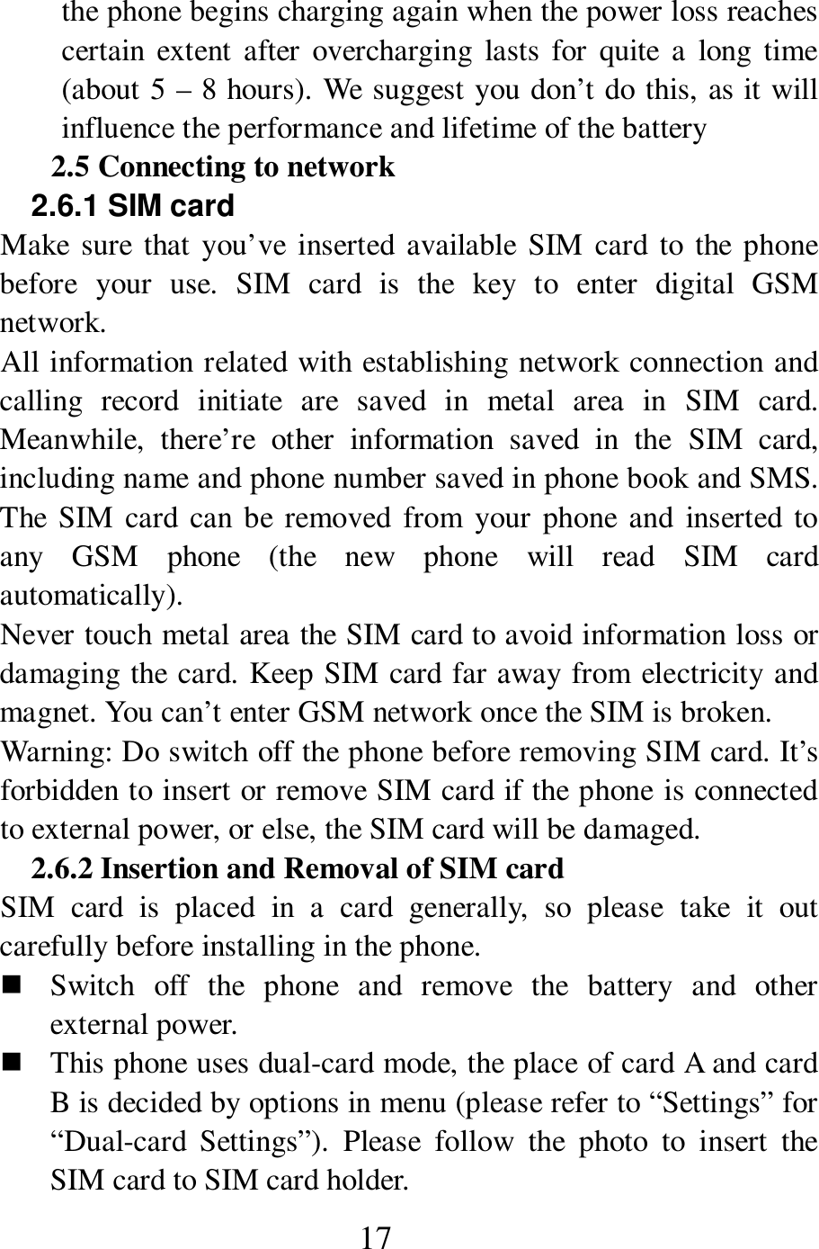  17 the phone begins charging again when the power loss reaches certain  extent  after  overcharging  lasts  for  quite  a  long time (about 5 &ndash; 8 hours). We suggest you don&rsquo;t do this, as it will influence the performance and lifetime of the battery     2.5 Connecting to network   2.6.1 SIM card   Make sure  that you&rsquo;ve inserted  available  SIM  card  to the phone before  your  use.  SIM  card  is  the  key  to  enter  digital  GSM network.   All information related with establishing network connection and calling  record  initiate  are  saved  in  metal  area  in  SIM  card. Meanwhile,  there&rsquo;re  other  information  saved  in  the  SIM  card, including name and phone number saved in phone book and SMS. The  SIM card can be  removed  from  your phone and  inserted to any  GSM  phone  (the  new  phone  will  read  SIM  card automatically).   Never touch metal area the SIM card to avoid information loss or damaging the card. Keep SIM card far away from electricity and magnet. You can&rsquo;t enter GSM network once the SIM is broken.   Warning: Do switch off the phone before removing SIM card. It&rsquo;s forbidden to insert or remove SIM card if the phone is connected to external power, or else, the SIM card will be damaged.   2.6.2 Insertion and Removal of SIM card SIM  card  is  placed  in  a  card  generally,  so  please  take  it  out carefully before installing in the phone.    Switch  off  the  phone  and  remove  the  battery  and  other external power.    This phone uses dual-card mode, the place of card A and card B is decided by options in menu (please refer to &ldquo;Settings&rdquo; for &ldquo;Dual-card  Settings&rdquo;).  Please  follow  the  photo  to  insert  the SIM card to SIM card holder.   