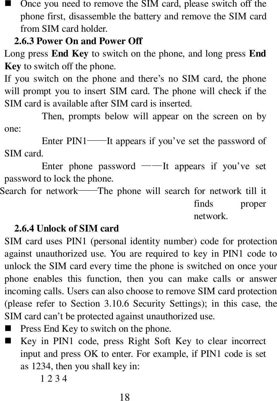  18  Once you need to remove the SIM card, please switch off the phone first, disassemble the battery and remove the SIM card from SIM card holder.   2.6.3 Power On and Power Off Long press End Key to switch on the phone, and long press End Key to switch off the phone.   If  you  switch  on  the  phone  and  there&rsquo;s  no  SIM  card,  the  phone will prompt you to insert SIM card. The phone  will check if the SIM card is available after SIM card is inserted.   Then,  prompts  below  will  appear  on  the  screen  on  by one:   Enter PIN1&mdash;&mdash;It appears if you&rsquo;ve set the password of SIM card.   Enter  phone  password  &mdash;&mdash;It  appears  if  you&rsquo;ve  set password to lock the phone.   Search  for  network&mdash;&mdash;The  phone  will  search  for  network  till  it finds  proper network.   2.6.4 Unlock of SIM card SIM card uses PIN1 (personal identity number) code for protection against  unauthorized use. You  are  required to  key  in PIN1 code to unlock the SIM card every time the phone is switched on once your phone  enables  this  function,  then  you  can  make  calls  or  answer incoming calls. Users can also choose to remove SIM card protection (please  refer  to  Section  3.10.6  Security  Settings);  in  this  case,  the SIM card can&rsquo;t be protected against unauthorized use.        Press End Key to switch on the phone.    Key  in  PIN1  code,  press  Right  Soft  Key  to  clear  incorrect input and press OK to enter. For example, if PIN1 code is set as 1234, then you shall key in:   1 2 3 4   