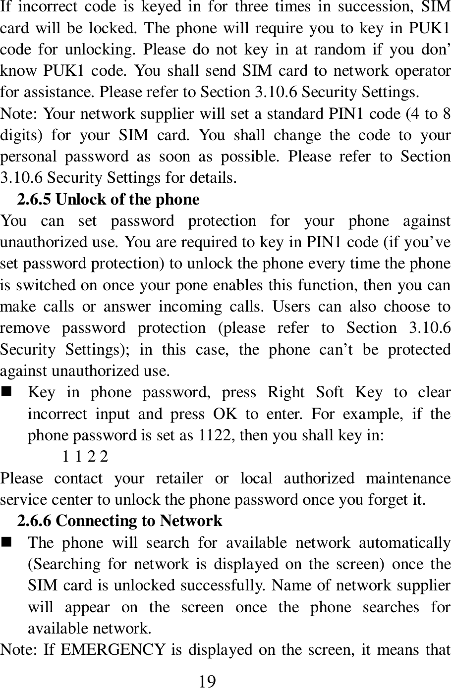  19 If  incorrect  code  is  keyed  in for  three  times  in  succession,  SIM card will be locked. The phone will require you to key in PUK1 code  for  unlocking.  Please  do  not  key  in at  random  if  you  don&rsquo; know PUK1 code.  You shall send SIM card to network operator for assistance. Please refer to Section 3.10.6 Security Settings.   Note: Your network supplier will set a standard PIN1 code (4 to 8 digits)  for  your  SIM  card.  You  shall  change  the  code  to  your personal  password  as  soon  as  possible.  Please  refer  to  Section 3.10.6 Security Settings for details.   2.6.5 Unlock of the phone You  can  set  password  protection  for  your  phone  against unauthorized use. You are required to key in PIN1 code (if you&rsquo;ve set password protection) to unlock the phone every time the phone is switched on once your pone enables this function, then you can make  calls  or  answer  incoming  calls.  Users  can  also  choose  to remove  password  protection  (please  refer  to  Section  3.10.6 Security  Settings);  in  this  case,  the  phone  can&rsquo;t  be  protected against unauthorized use.    Key  in  phone  password,  press  Right  Soft  Key  to  clear incorrect  input  and  press  OK  to  enter.  For  example,  if  the phone password is set as 1122, then you shall key in:   1 1 2 2   Please  contact  your  retailer  or  local  authorized  maintenance service center to unlock the phone password once you forget it.   2.6.6 Connecting to Network    The  phone  will  search  for  available  network  automatically (Searching  for  network  is  displayed  on the  screen)  once  the SIM card is unlocked successfully. Name of network supplier will  appear  on  the  screen  once  the  phone  searches  for available network.   Note: If EMERGENCY is displayed on the screen, it means that 