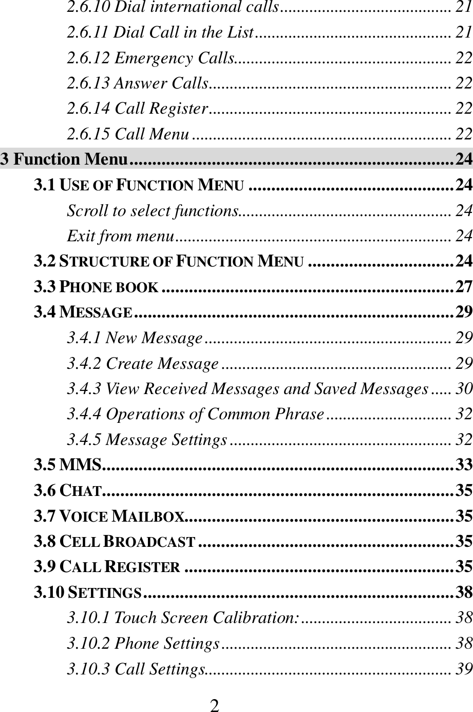  2 2.6.10 Dial international calls ......................................... 21 2.6.11 Dial Call in the List ............................................... 21 2.6.12 Emergency Calls.................................................... 22 2.6.13 Answer Calls .......................................................... 22 2.6.14 Call Register .......................................................... 22 2.6.15 Call Menu .............................................................. 22 3 Function Menu ....................................................................... 24 3.1 USE OF FUNCTION MENU ............................................. 24 Scroll to select functions................................................... 24 Exit from menu .................................................................. 24 3.2 STRUCTURE OF FUNCTION MENU ................................ 24 3.3 PHONE BOOK ................................................................ 27 3.4 MESSAGE ...................................................................... 29 3.4.1 New Message ........................................................... 29 3.4.2 Create Message ....................................................... 29 3.4.3 View Received Messages and Saved Messages ..... 30 3.4.4 Operations of Common Phrase .............................. 32 3.4.5 Message Settings ..................................................... 32 3.5 MMS............................................................................. 33 3.6 CHAT ............................................................................. 35 3.7 VOICE MAILBOX........................................................... 35 3.8 CELL BROADCAST ........................................................ 35 3.9 CALL REGISTER ........................................................... 35 3.10 SETTINGS .................................................................... 38 3.10.1 Touch Screen Calibration: .................................... 38 3.10.2 Phone Settings ....................................................... 38 3.10.3 Call Settings........................................................... 39 