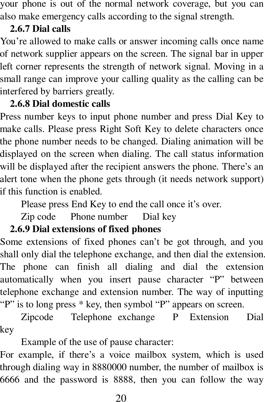  20 your  phone  is  out  of  the  normal  network  coverage,  but  you  can also make emergency calls according to the signal strength.   2.6.7 Dial calls You&rsquo;re allowed to make calls or answer incoming calls once name of network supplier appears on the screen. The signal bar in upper left corner represents the strength of network signal. Moving in a small range can improve your calling quality as the calling can be interfered by barriers greatly.   2.6.8 Dial domestic calls   Press number keys to input phone number and press Dial Key to make calls. Please press Right Soft Key to delete characters once the phone number needs to be changed. Dialing animation will be displayed on the screen when dialing. The call status information will be displayed after the recipient answers the phone. There&rsquo;s an alert tone when the phone gets through (it needs network support) if this function is enabled.   Please press End Key to end the call once it&rsquo;s over.   Zip code      Phone number      Dial key   2.6.9 Dial extensions of fixed phones Some  extensions  of  fixed phones  can&rsquo;t  be  got  through,  and  you shall only dial the telephone exchange, and then dial the extension. The  phone  can  finish  all  dialing  and  dial  the  extension automatically  when  you  insert  pause  character  &ldquo;P&rdquo;  between telephone exchange and extension number. The way of inputting &ldquo;P&rdquo; is to long press * key, then symbol &ldquo;P&rdquo; appears on screen.   Zipcode      Telephone  exchange      P    Extension      Dial key Example of the use of pause character:   For  example,  if  there&rsquo;s  a  voice  mailbox  system,  which  is  used through dialing way in 8880000 number, the number of mailbox is 6666  and  the  password  is  8888,  then  you  can  follow  the  way 