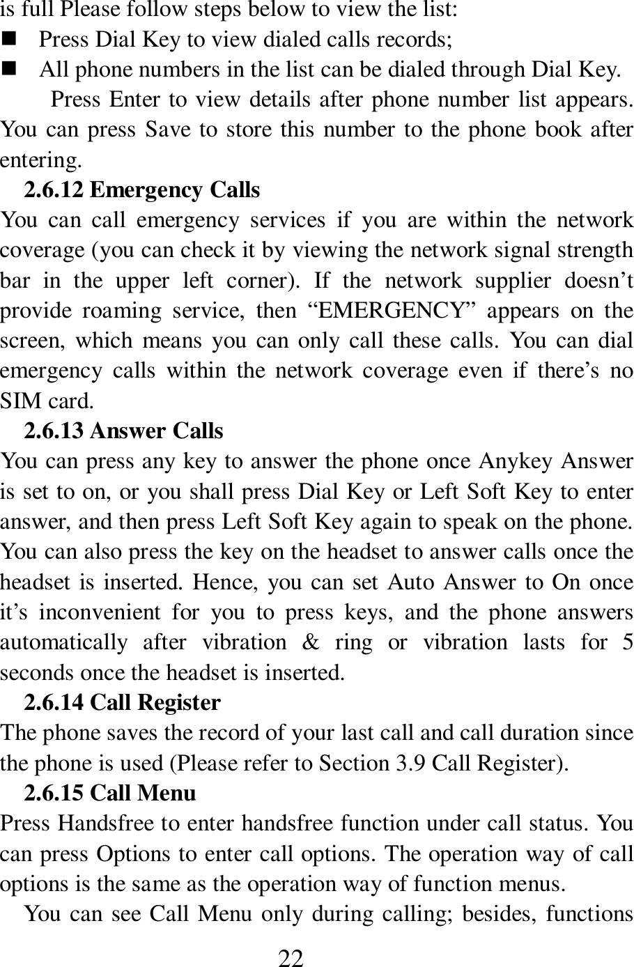  22 is full Please follow steps below to view the list:      Press Dial Key to view dialed calls records;    All phone numbers in the list can be dialed through Dial Key.   Press Enter to view details after phone number list appears. You can press Save to store this number to the phone book after entering.   2.6.12 Emergency Calls You  can  call  emergency  services  if  you  are  within  the  network coverage (you can check it by viewing the network signal strength bar  in  the  upper  left  corner).  If  the  network  supplier  doesn&rsquo;t provide  roaming  service,  then  &ldquo;EMERGENCY&rdquo;  appears  on  the screen, which means you  can only call  these calls. You  can dial emergency  calls  within  the  network  coverage  even  if  there&rsquo;s  no SIM card.   2.6.13 Answer Calls You can press any key to answer the phone once Anykey Answer is set to on, or you shall press Dial Key or Left Soft Key to enter answer, and then press Left Soft Key again to speak on the phone. You can also press the key on the headset to answer calls once the headset is inserted. Hence, you can set Auto Answer to On once it&rsquo;s  inconvenient  for  you  to  press  keys,  and  the  phone  answers automatically  after  vibration  &amp;  ring  or  vibration  lasts  for  5 seconds once the headset is inserted.   2.6.14 Call Register The phone saves the record of your last call and call duration since the phone is used (Please refer to Section 3.9 Call Register).   2.6.15 Call Menu   Press Handsfree to enter handsfree function under call status. You can press Options to enter call options. The operation way of call options is the same as the operation way of function menus.   You can see Call Menu only during calling; besides, functions 