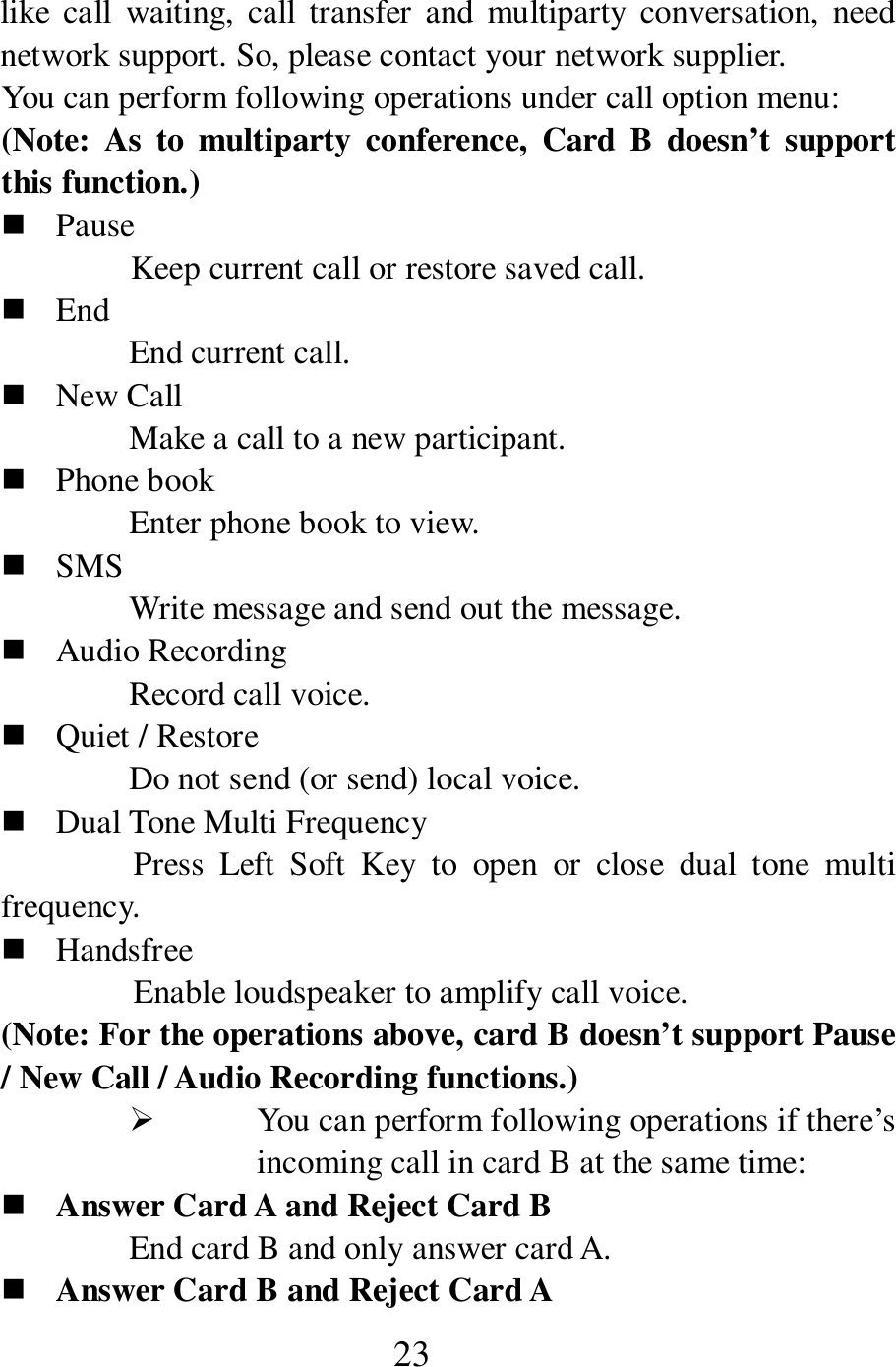  23 like  call  waiting,  call  transfer  and  multiparty conversation,  need network support. So, please contact your network supplier.     You can perform following operations under call option menu:   (Note:  As  to  multiparty  conference,  Card  B  doesn&rsquo;t  support this function.)  Pause Keep current call or restore saved call.    End   End current call.    New Call   Make a call to a new participant.    Phone book   Enter phone book to view.  SMS Write message and send out the message.    Audio Recording Record call voice.    Quiet / Restore Do not send (or send) local voice.    Dual Tone Multi Frequency Press  Left  Soft  Key  to  open  or  close  dual  tone  multi frequency.    Handsfree Enable loudspeaker to amplify call voice.   (Note: For the operations above, card B doesn&rsquo;t support Pause / New Call / Audio Recording functions.)  You can perform following operations if there&rsquo;s incoming call in card B at the same time:  Answer Card A and Reject Card B End card B and only answer card A.    Answer Card B and Reject Card A 