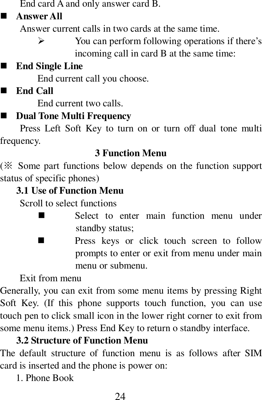  24         End card A and only answer card B.    Answer All Answer current calls in two cards at the same time.    You can perform following operations if there&rsquo;s incoming call in card B at the same time:  End Single Line End current call you choose.    End Call End current two calls.    Dual Tone Multi Frequency         Press  Left  Soft  Key  to  turn  on  or  turn  off  dual  tone  multi frequency.   3 Function Menu (※  Some part  functions below  depends on the  function support status of specific phones) 3.1 Use of Function Menu Scroll to select functions  Select  to  enter  main  function  menu  under standby status;  Press  keys  or  click  touch  screen  to  follow prompts to enter or exit from menu under main menu or submenu.   Exit from menu Generally, you can exit from some menu items by pressing Right Soft  Key.  (If  this  phone  supports  touch  function,  you  can  use touch pen to click small icon in the lower right corner to exit from some menu items.) Press End Key to return o standby interface.   3.2 Structure of Function Menu The  default  structure  of  function  menu  is  as  follows  after  SIM card is inserted and the phone is power on:   1. Phone Book   