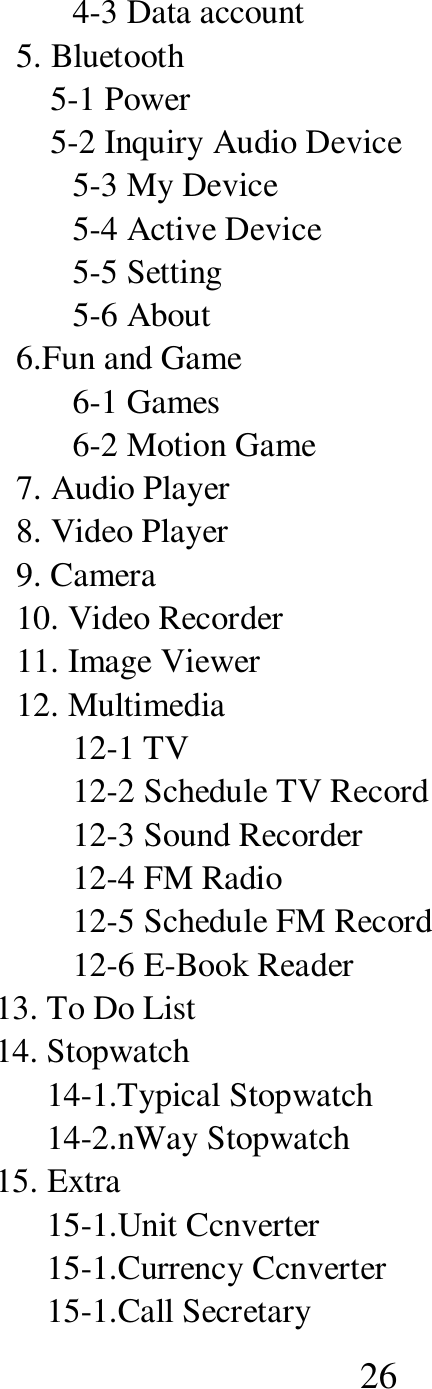  26 4-3 Data account 5. Bluetooth     5-1 Power     5-2 Inquiry Audio Device 5-3 My Device 5-4 Active Device 5-5 Setting 5-6 About 6.Fun and Game 6-1 Games 6-2 Motion Game 7. Audio Player 8. Video Player 9. Camera 10. Video Recorder 11. Image Viewer 12. Multimedia 12-1 TV 12-2 Schedule TV Record 12-3 Sound Recorder 12-4 FM Radio 12-5 Schedule FM Record 12-6 E-Book Reader     13. To Do List     14. Stopwatch           14-1.Typical Stopwatch           14-2.nWay Stopwatch     15. Extra           15-1.Unit Ccnverter           15-1.Currency Ccnverter           15-1.Call Secretary 