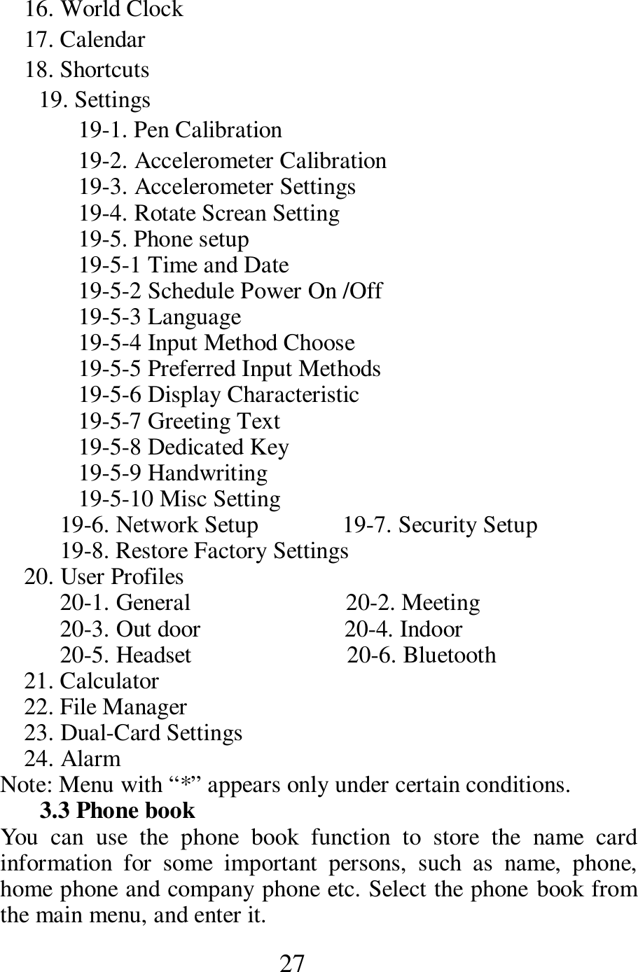  27     16. World Clock     17. Calendar     18. Shortcuts 19. Settings 19-1. Pen Calibration 19-2. Accelerometer Calibration     19-3. Accelerometer Settings 19-4. Rotate Screan Setting 19-5. Phone setup 19-5-1 Time and Date     19-5-2 Schedule Power On /Off   19-5-3 Language       19-5-4 Input Method Choose   19-5-5 Preferred Input Methods   19-5-6 Display Characteristic   19-5-7 Greeting Text   19-5-8 Dedicated Key     19-5-9 Handwriting                        19-5-10 Misc Setting                 19-6. Network Setup              19-7. Security Setup           19-8. Restore Factory Settings     20. User Profiles           20-1. General                          20-2. Meeting           20-3. Out door                        20-4. Indoor           20-5. Headset                          20-6. Bluetooth     21. Calculator 22. File Manager 23. Dual-Card Settings 24. Alarm       Note: Menu with &ldquo;*&rdquo; appears only under certain conditions.   3.3 Phone book   You  can  use  the  phone  book  function  to  store  the  name  card information  for  some  important  persons,  such  as  name,  phone, home phone and company phone etc. Select the phone book from the main menu, and enter it.     