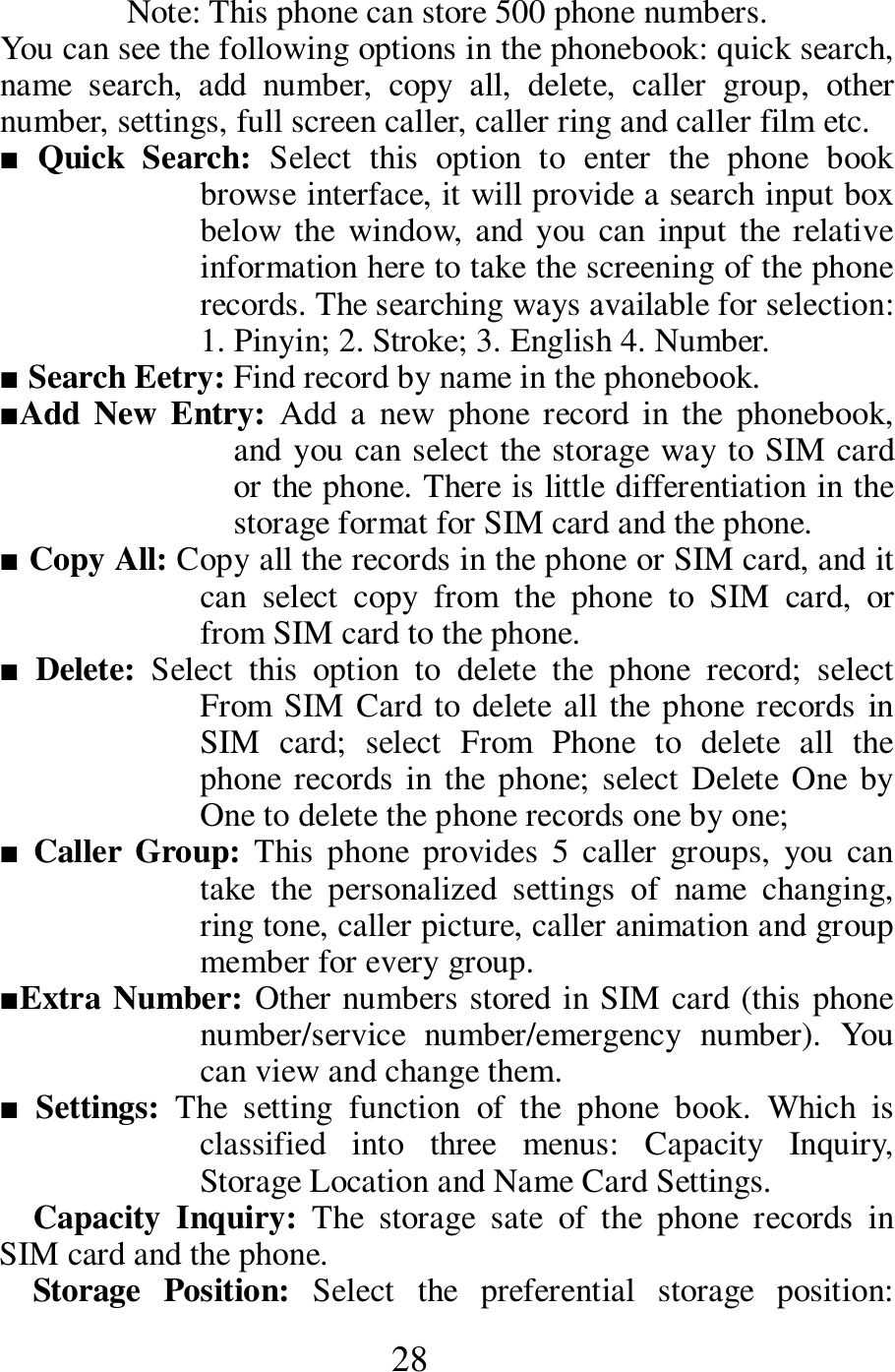  28 Note: This phone can store 500 phone numbers.   You can see the following options in the phonebook: quick search, name  search,  add  number,  copy  all,  delete,  caller  group,  other number, settings, full screen caller, caller ring and caller film etc.     ■  Quick  Search:  Select  this  option  to  enter  the  phone  book browse interface, it will provide a search input box below the  window,  and you  can  input  the  relative information here to take the screening of the phone records. The searching ways available for selection: 1. Pinyin; 2. Stroke; 3. English 4. Number.    ■ Search Eetry: Find record by name in the phonebook.     ■Add New Entry:  Add  a  new  phone  record in  the  phonebook, and you can select the storage way to SIM card or the phone. There is little differentiation in the storage format for SIM card and the phone.   ■ Copy All: Copy all the records in the phone or SIM card, and it can  select  copy  from  the  phone  to  SIM  card,  or from SIM card to the phone.     ■ Delete:  Select  this  option  to  delete  the  phone  record;  select From SIM Card to delete all the phone records in SIM  card;  select  From  Phone  to  delete  all  the phone records in the  phone;  select Delete  One  by One to delete the phone records one by one;      ■ Caller  Group:  This  phone  provides  5  caller  groups,  you  can take  the  personalized  settings  of  name  changing, ring tone, caller picture, caller animation and group member for every group.        ■Extra Number: Other numbers stored in SIM card (this phone number/service  number/emergency  number).  You can view and change them.   ■ Settings:  The  setting  function  of  the  phone  book.  Which  is classified  into  three  menus:  Capacity  Inquiry, Storage Location and Name Card Settings.          Capacity  Inquiry:  The  storage  sate  of  the  phone  records  in SIM card and the phone.    Storage  Position:  Select  the  preferential  storage  position: 