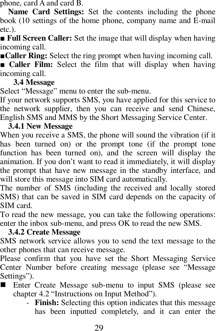  29 phone, card A and card B.    Name  Card  Settings:  Set  the  contents  including  the  phone book (10 settings of the home phone, company name and E-mail etc.).    ■ Full Screen Caller: Set the image that will display when having incoming call.  ■Caller Ring: Select the ring prompt when having incoming call.         ■ Caller  Film:  Select  the  film  that  will  display  when  having incoming call.    3.4 Message   Select &ldquo;Message&rdquo; menu to enter the sub-menu.     If your network supports SMS, you have applied for this service to the  network  supplier,  then  you  can  receive  and  send  Chinese, English SMS and MMS by the Short Messaging Service Center.   3.4.1 New Message   When you receive a SMS, the phone will sound the vibration (if it has  been  turned  on)  or  the  prompt  tone  (if  the  prompt  tone function  has  been  turned  on),  and  the  screen  will  display  the animation. If you don&rsquo;t want to read it immediately, it will display the  prompt that have  new  message  in the standby  interface,  and will store this message into SIM card automatically.     The  number  of  SMS  (including  the  received  and  locally  stored SMS) that can be saved in SIM card depends  on the capacity of SIM card.   To read the new message, you can take the following operations: enter the inbox sub-menu, and press OK to read the new SMS.   3.4.2 Create Message   SMS network service allows you to send the text message to the other phones that can receive message.   Please  confirm  that  you  have  set  the  Short  Messaging  Service Center  Number  before  creating  message  (please  see  &ldquo;Message Settings&rdquo;).      Enter  Create  Message  sub-menu  to  input  SMS  (please  see chapter 4.2 &ldquo;Instructions on Input Method&rdquo;).   - Finish: Selecting this option indicates that this message has  been  inputted  completely,  and  it  can  enter  the 