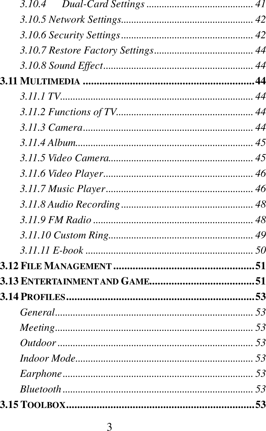  3 3.10.4      Dual-Card Settings .......................................... 41 3.10.5 Network Settings .................................................... 42 3.10.6 Security Settings .................................................... 42 3.10.7 Restore Factory Settings ....................................... 44 3.10.8 Sound Effect ........................................................... 44 3.11 MULTIMEDIA .............................................................. 44 3.11.1 TV............................................................................ 44 3.11.2 Functions of TV...................................................... 44 3.11.3 Camera ................................................................... 44 3.11.4 Album...................................................................... 45 3.11.5 Video Camera......................................................... 45 3.11.6 Video Player ........................................................... 46 3.11.7 Music Player .......................................................... 46 3.11.8 Audio Recording .................................................... 48 3.11.9 FM Radio ............................................................... 48 3.11.10 Custom Ring......................................................... 49 3.11.11 E-book .................................................................. 50 3.12 FILE MANAGEMENT ................................................... 51 3.13 ENTERTAINMENT AND GAME...................................... 51 3.14 PROFILES .................................................................... 53 General .............................................................................. 53 Meeting .............................................................................. 53 Outdoor ............................................................................. 53 Indoor Mode...................................................................... 53 Earphone ........................................................................... 53 Bluetooth ........................................................................... 53 3.15 TOOLBOX .................................................................... 53 