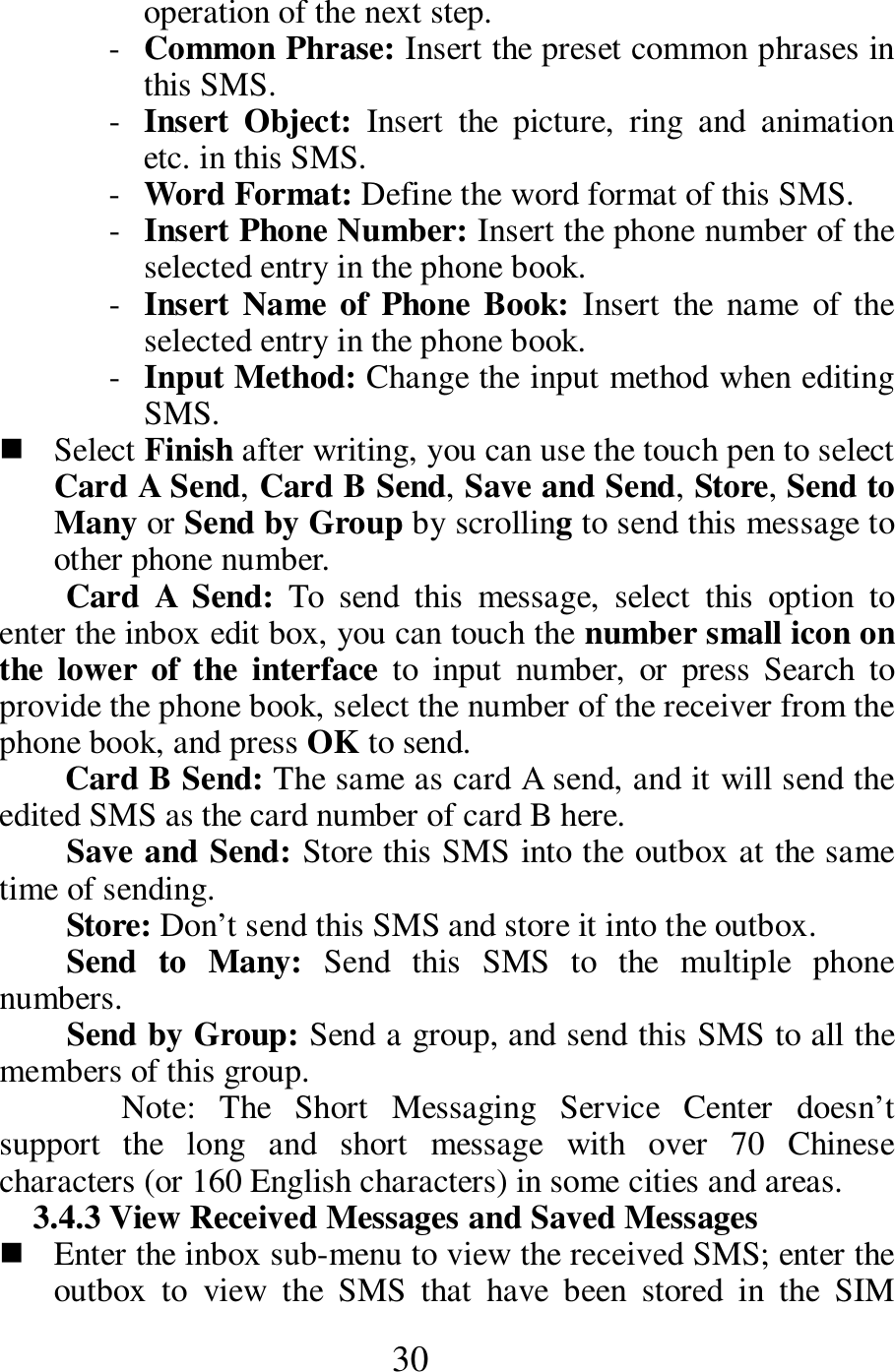  30 operation of the next step.     - Common Phrase: Insert the preset common phrases in this SMS.     - Insert  Object:  Insert  the  picture,  ring  and  animation etc. in this SMS.      - Word Format: Define the word format of this SMS.      - Insert Phone Number: Insert the phone number of the selected entry in the phone book.    - Insert Name of  Phone Book: Insert  the  name  of the selected entry in the phone book.   - Input Method: Change the input method when editing SMS.    Select Finish after writing, you can use the touch pen to select Card A Send, Card B Send, Save and Send, Store, Send to Many or Send by Group by scrolling to send this message to other phone number.     Card  A  Send:  To  send  this  message,  select  this  option  to enter the inbox edit box, you can touch the number small icon on the  lower  of  the  interface  to  input  number,  or  press  Search  to provide the phone book, select the number of the receiver from the phone book, and press OK to send.       Card B Send: The same as card A send, and it will send the edited SMS as the card number of card B here.        Save and Send: Store this SMS into the outbox at the same time of sending.         Store: Don&rsquo;t send this SMS and store it into the outbox.       Send  to  Many:  Send  this  SMS  to  the  multiple  phone numbers.    Send by Group: Send a group, and send this SMS to all the members of this group.    Note:  The  Short  Messaging  Service  Center  doesn&rsquo;t support  the  long  and  short  message  with  over  70  Chinese characters (or 160 English characters) in some cities and areas.     3.4.3 View Received Messages and Saved Messages      Enter the inbox sub-menu to view the received SMS; enter the outbox  to  view  the  SMS  that  have  been  stored  in  the  SIM 