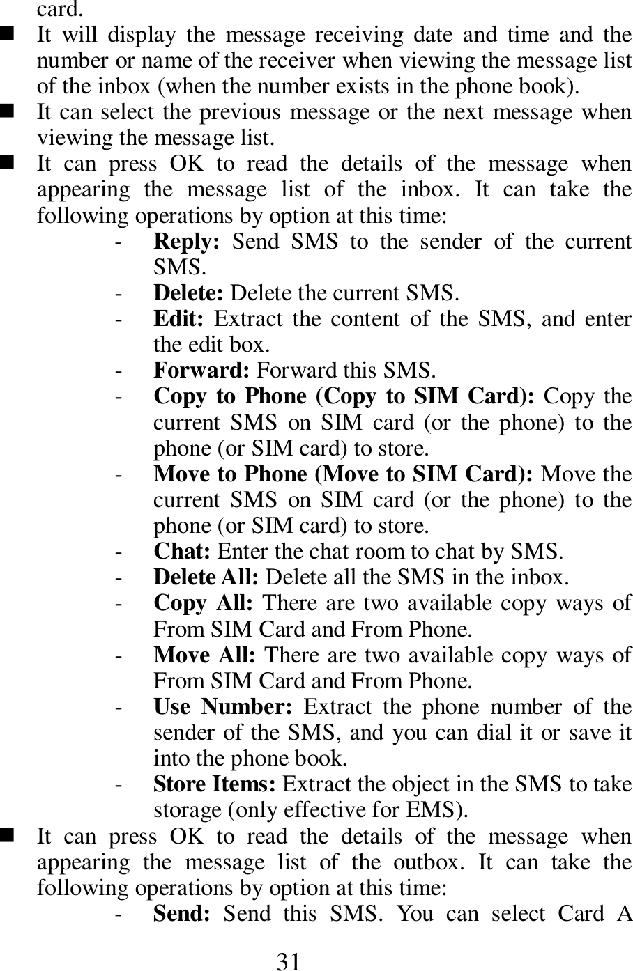 31 card.    It  will  display  the  message  receiving  date  and  time  and  the number or name of the receiver when viewing the message list of the inbox (when the number exists in the phone book).    It can select the previous message or the next message when viewing the message list.      It  can  press  OK  to  read  the  details  of  the  message  when appearing  the  message  list  of  the  inbox.  It  can  take  the following operations by option at this time:   - Reply:  Send  SMS  to  the  sender  of  the  current SMS.     - Delete: Delete the current SMS. - Edit: Extract the  content  of  the  SMS,  and  enter the edit box.       - Forward: Forward this SMS.    - Copy to Phone (Copy to SIM Card): Copy the current  SMS  on  SIM  card  (or  the  phone)  to  the phone (or SIM card) to store.   - Move to Phone (Move to SIM Card): Move the current  SMS  on  SIM  card  (or  the  phone)  to  the phone (or SIM card) to store.      - Chat: Enter the chat room to chat by SMS.     - Delete All: Delete all the SMS in the inbox.    - Copy All: There are two available copy ways of From SIM Card and From Phone.     - Move All: There are two available copy ways of From SIM Card and From Phone.    - Use  Number:  Extract  the  phone  number  of  the sender of the SMS, and you can dial it or save it into the phone book.   - Store Items: Extract the object in the SMS to take storage (only effective for EMS).    It  can  press  OK  to  read  the  details  of  the  message  when appearing  the  message  list  of  the  outbox.  It  can  take  the following operations by option at this time:   - Send:  Send  this  SMS.  You  can  select  Card  A 