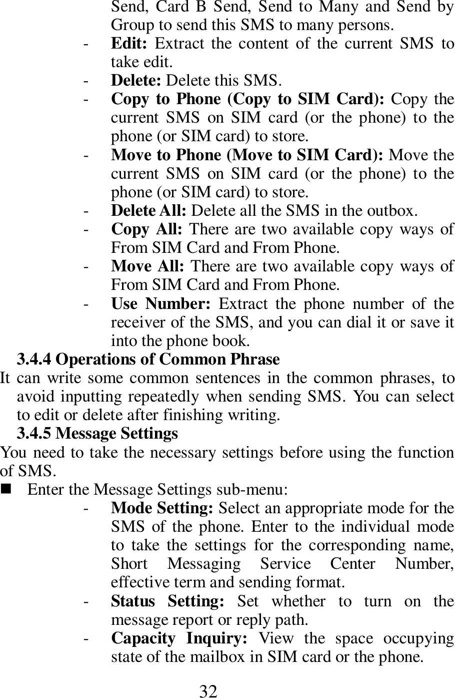  32 Send,  Card  B Send, Send to Many and Send by Group to send this SMS to many persons.   - Edit:  Extract the  content  of  the  current  SMS  to take edit.     - Delete: Delete this SMS.   - Copy to Phone (Copy to SIM Card): Copy the current  SMS  on  SIM  card  (or  the  phone)  to  the phone (or SIM card) to store.   - Move to Phone (Move to SIM Card): Move the current  SMS  on  SIM  card  (or  the  phone)  to  the phone (or SIM card) to store.   - Delete All: Delete all the SMS in the outbox.    - Copy All: There are two available copy ways of From SIM Card and From Phone.   - Move All: There are two available copy ways of From SIM Card and From Phone.   - Use  Number:  Extract  the  phone  number  of  the receiver of the SMS, and you can dial it or save it into the phone book.    3.4.4 Operations of Common Phrase     It can write some common sentences in the  common phrases, to avoid inputting repeatedly  when sending SMS. You can select to edit or delete after finishing writing.     3.4.5 Message Settings   You need to take the necessary settings before using the function of SMS.    Enter the Message Settings sub-menu:   - Mode Setting: Select an appropriate mode for the SMS of the phone. Enter to the  individual  mode to  take  the  settings  for  the  corresponding  name, Short  Messaging  Service  Center  Number, effective term and sending format.    - Status  Setting:  Set  whether  to  turn  on  the message report or reply path.    - Capacity  Inquiry:  View  the  space  occupying state of the mailbox in SIM card or the phone.  