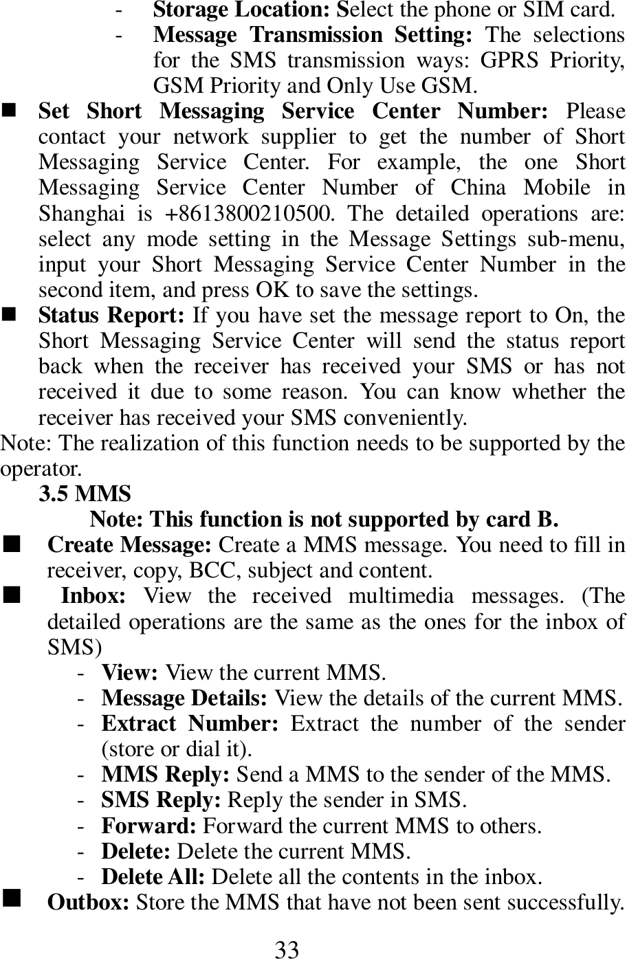  33 - Storage Location: Select the phone or SIM card.    - Message  Transmission  Setting:  The  selections for  the  SMS  transmission  ways: GPRS  Priority, GSM Priority and Only Use GSM.    Set  Short  Messaging  Service  Center  Number:  Please contact  your  network  supplier  to  get  the  number  of  Short Messaging  Service  Center.  For  example,  the  one  Short Messaging  Service  Center  Number  of  China  Mobile  in Shanghai  is  +8613800210500.  The  detailed  operations  are: select  any  mode  setting  in  the  Message  Settings  sub-menu, input  your  Short  Messaging  Service  Center  Number  in  the second item, and press OK to save the settings.            Status Report: If you have set the message report to On, the Short  Messaging  Service  Center  will  send  the  status  report back  when  the  receiver  has  received  your  SMS  or  has  not received  it  due  to  some  reason.  You  can  know  whether  the receiver has received your SMS conveniently.   Note: The realization of this function needs to be supported by the operator.     3.5 MMS   Note: This function is not supported by card B.     ■    Create Message: Create a MMS message. You need to fill in receiver, copy, BCC, subject and content.   ■    Inbox:  View  the  received  multimedia  messages.  (The detailed operations are the same as the ones for the inbox of SMS)   - View: View the current MMS.     - Message Details: View the details of the current MMS.    - Extract  Number:  Extract  the  number  of  the  sender (store or dial it).       - MMS Reply: Send a MMS to the sender of the MMS.    - SMS Reply: Reply the sender in SMS.    - Forward: Forward the current MMS to others.    - Delete: Delete the current MMS.    - Delete All: Delete all the contents in the inbox.    g    Outbox: Store the MMS that have not been sent successfully. 