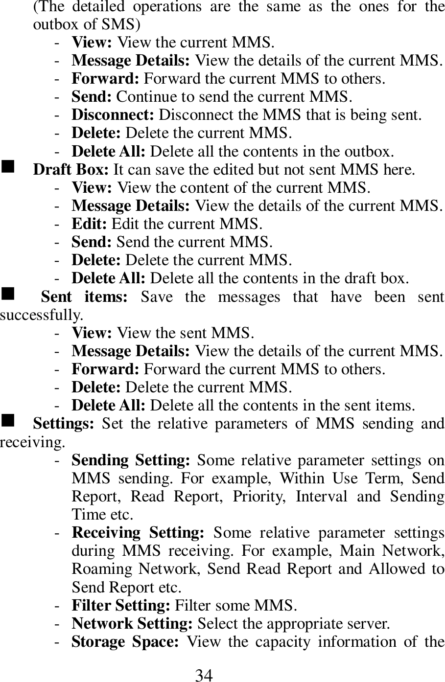  34 (The  detailed  operations  are  the  same  as  the  ones  for  the outbox of SMS)   - View: View the current MMS.   - Message Details: View the details of the current MMS.   - Forward: Forward the current MMS to others.   - Send: Continue to send the current MMS.     - Disconnect: Disconnect the MMS that is being sent.      - Delete: Delete the current MMS.   - Delete All: Delete all the contents in the outbox.   g    Draft Box: It can save the edited but not sent MMS here.    - View: View the content of the current MMS.     - Message Details: View the details of the current MMS.   - Edit: Edit the current MMS.     - Send: Send the current MMS.    - Delete: Delete the current MMS.  - Delete All: Delete all the contents in the draft box.    g    Sent  items:  Save  the  messages  that  have  been  sent successfully.   - View: View the sent MMS.    - Message Details: View the details of the current MMS.   - Forward: Forward the current MMS to others.   - Delete: Delete the current MMS.   - Delete All: Delete all the contents in the sent items.   g    Settings:  Set  the  relative  parameters  of  MMS  sending  and receiving.     - Sending Setting: Some relative parameter settings on MMS  sending.  For  example,  Within  Use  Term,  Send Report,  Read  Report,  Priority,  Interval  and  Sending Time etc.        - Receiving  Setting:  Some  relative  parameter  settings during  MMS  receiving.  For  example,  Main  Network, Roaming Network, Send Read Report and Allowed to Send Report etc.    - Filter Setting: Filter some MMS.     - Network Setting: Select the appropriate server.    - Storage  Space:  View  the  capacity  information  of  the 