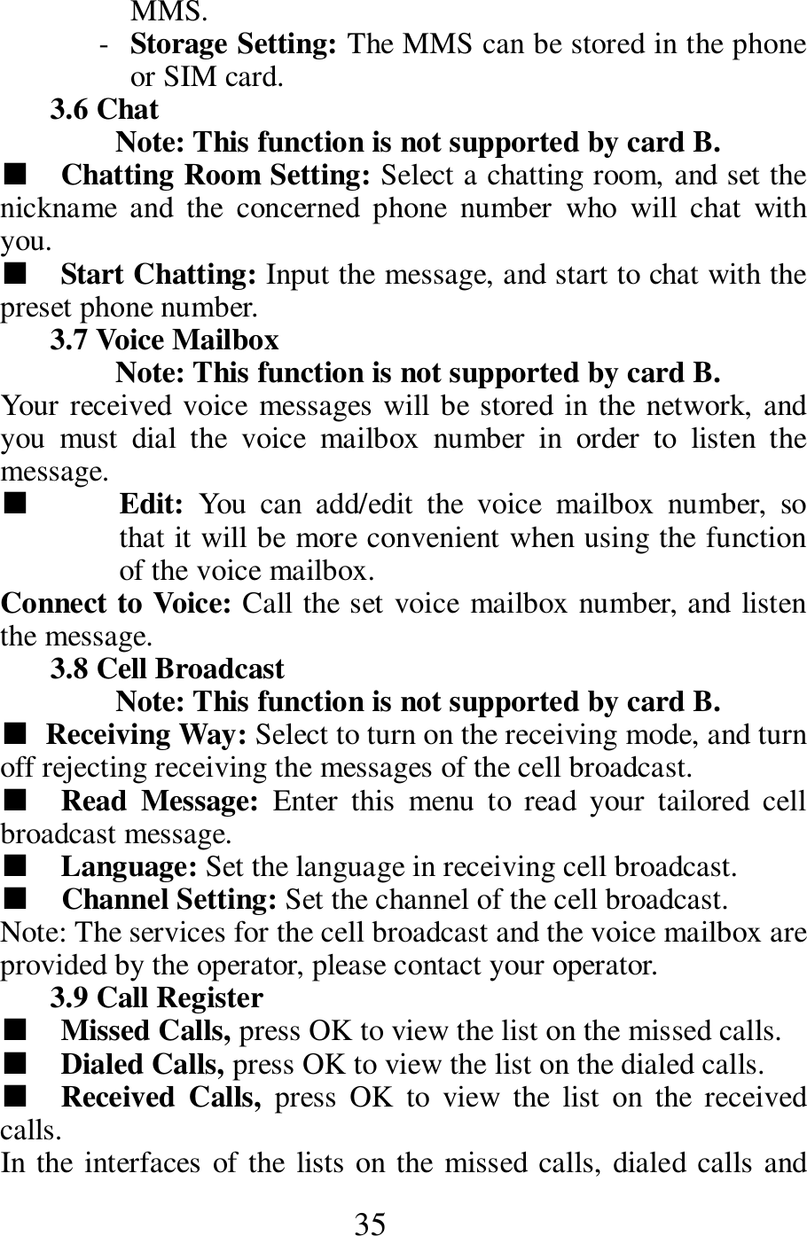  35 MMS.    - Storage Setting: The MMS can be stored in the phone or SIM card.    3.6 Chat   Note: This function is not supported by card B.     ■    Chatting Room Setting: Select a chatting room, and set the nickname  and  the  concerned  phone  number  who  will  chat  with you.   ■    Start Chatting: Input the message, and start to chat with the preset phone number.   3.7 Voice Mailbox   Note: This function is not supported by card B.     Your received voice  messages will be stored in the network, and you  must  dial  the  voice  mailbox  number  in  order  to  listen  the message.   ■  Edit:  You  can  add/edit  the  voice  mailbox  number,  so that it will be more convenient when using the function of the voice mailbox.   Connect to Voice: Call the set voice mailbox number, and listen the message.    3.8 Cell Broadcast   Note: This function is not supported by card B.     ■ Receiving Way: Select to turn on the receiving mode, and turn off rejecting receiving the messages of the cell broadcast.    ■    Read  Message:  Enter  this  menu  to  read  your  tailored  cell broadcast message.         ■    Language: Set the language in receiving cell broadcast.     ■   Channel Setting: Set the channel of the cell broadcast.    Note: The services for the cell broadcast and the voice mailbox are provided by the operator, please contact your operator.   3.9 Call Register   ■    Missed Calls, press OK to view the list on the missed calls.       ■    Dialed Calls, press OK to view the list on the dialed calls.  ■    Received  Calls,  press  OK  to  view  the  list  on  the  received calls.    In the  interfaces of the  lists on the missed calls, dialed calls and 