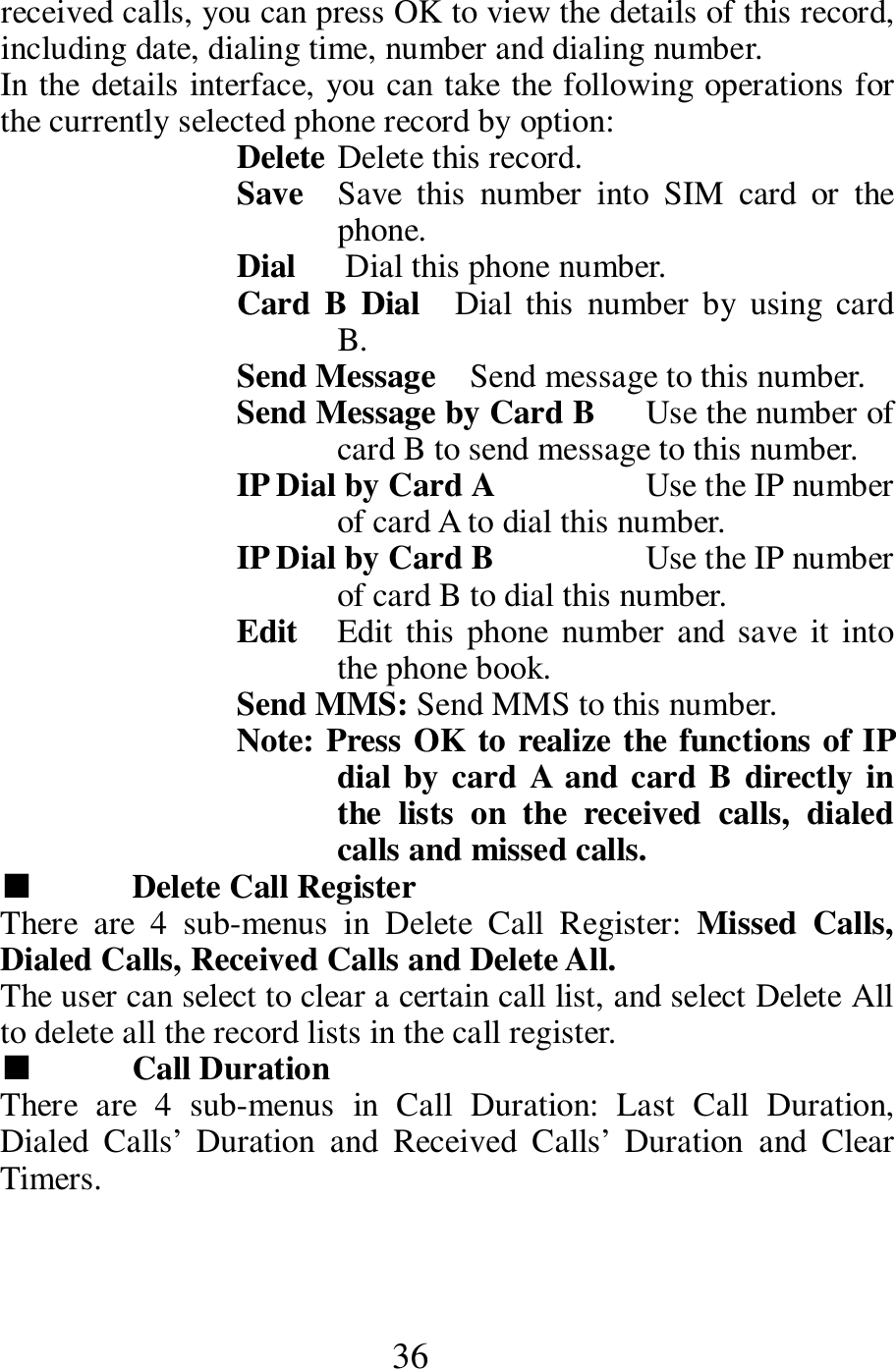 36 received calls, you can press OK to view the details of this record, including date, dialing time, number and dialing number.   In the details interface, you can take the following operations for the currently selected phone record by option:   Delete Delete this record.   Save  Save  this  number  into  SIM  card  or  the phone.   Dial      Dial this phone number.       Card  B  Dial    Dial  this  number  by  using card B.    Send Message    Send message to this number.    Send Message by Card B      Use the number of card B to send message to this number.     IP Dial by Card A                  Use the IP number of card A to dial this number.     IP Dial by Card B                  Use the IP number of card B to dial this number.   Edit  Edit this phone  number and save  it into the phone book.     Send MMS: Send MMS to this number.     Note: Press OK to realize the functions of IP dial by card A and card B directly in the  lists  on  the  received  calls,  dialed calls and missed calls.       ■  Delete Call Register       There  are  4  sub-menus  in  Delete  Call  Register:  Missed  Calls, Dialed Calls, Received Calls and Delete All.     The user can select to clear a certain call list, and select Delete All to delete all the record lists in the call register.   ■  Call Duration   There  are  4  sub-menus  in  Call  Duration:  Last  Call  Duration, Dialed  Calls&rsquo;  Duration  and  Received  Calls&rsquo;  Duration  and  Clear Timers.   