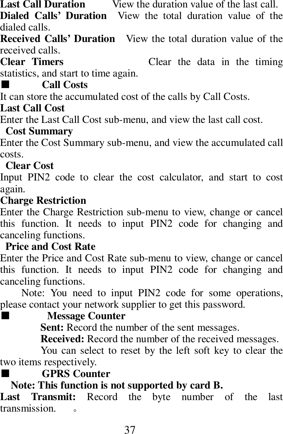  37 Last Call Duration          View the duration value of the last call.    Dialed  Calls&rsquo;  Duration    View  the  total  duration  value  of  the dialed calls.       Received Calls&rsquo; Duration    View the total duration value  of the received calls.        Clear  Timers                          Clear  the  data  in  the  timing statistics, and start to time again.       ■  Call Costs   It can store the accumulated cost of the calls by Call Costs.       Last Call Cost       Enter the Last Call Cost sub-menu, and view the last call cost.        Cost Summary     Enter the Cost Summary sub-menu, and view the accumulated call costs.      Clear Cost           Input  PIN2  code  to  clear  the  cost  calculator,  and  start  to  cost again.       Charge Restriction     Enter the Charge Restriction sub-menu to view, change or cancel this  function.  It  needs  to  input  PIN2  code  for  changing  and canceling functions.    Price and Cost Rate     Enter the Price and Cost Rate sub-menu to view, change or cancel this  function.  It  needs  to  input  PIN2  code  for  changing  and canceling functions.   Note:  You  need  to  input  PIN2  code  for  some  operations, please contact your network supplier to get this password.   ■   Message Counter   Sent: Record the number of the sent messages.     Received: Record the number of the received messages.     You can select to reset  by the  left soft  key to  clear  the two items respectively.       ■  GPRS Counter     Note: This function is not supported by card B.     Last  Transmit:  Record  the  byte  number  of  the  last transmission.     。 