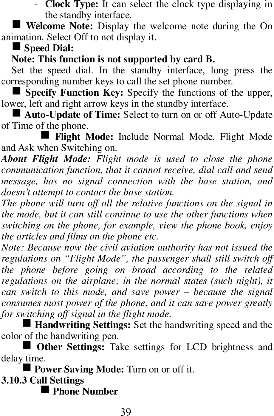  39 - Clock Type: It can select the clock type displaying in the standby interface.  g  Welcome  Note:  Display  the  welcome  note  during  the  On animation. Select Off to not display it.      g Speed Dial:   Note: This function is not supported by card B.       Set  the  speed  dial.  In  the  standby  interface,  long  press  the corresponding number keys to call the set phone number.   g Specify Function Key: Specify the functions of the upper, lower, left and right arrow keys in the standby interface.   g Auto-Update of Time: Select to turn on or off Auto-Update of Time of the phone.   g Flight  Mode:  Include  Normal  Mode,  Flight  Mode and Ask when Switching on.           About  Flight  Mode:  Flight  mode  is  used  to  close  the  phone communication function, that it cannot receive, dial call and send message,  has  no  signal  connection  with  the  base  station,  and doesn&rsquo;t attempt to contact the base station.     The phone will turn off all the relative functions on the signal in the mode, but it can still continue to use the other functions when switching on the phone, for example, view the phone book, enjoy the articles and films on the phone etc.       Note: Because now the civil aviation authority has not issued the regulations on &ldquo;Flight Mode&rdquo;, the passenger shall still switch off the  phone  before  going  on  broad  according  to  the  related regulations on the airplane; in the normal states (such night), it can  switch  to  this  mode,  and  save  power  &ndash;  because  the  signal consumes most power of the phone, and it can save power greatly for switching off signal in the flight mode.                    g Handwriting Settings: Set the handwriting speed and the color of the handwriting pen.     g Other  Settings:  Take  settings  for  LCD  brightness  and delay time.     g Power Saving Mode: Turn on or off it.    3.10.3 Call Settings   g Phone Number   