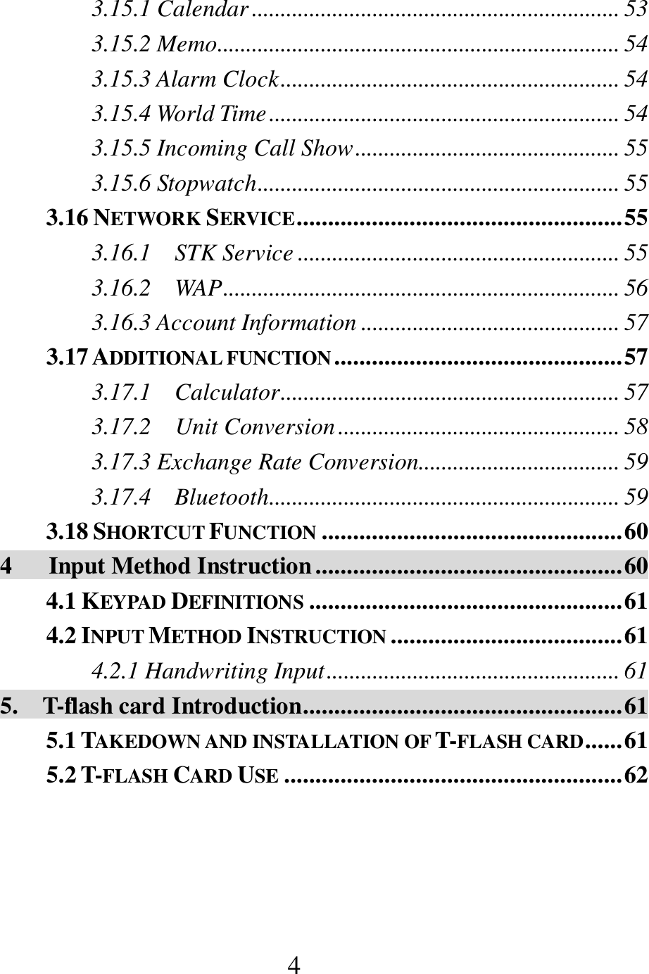  4 3.15.1 Calendar ................................................................ 53 3.15.2 Memo...................................................................... 54 3.15.3 Alarm Clock ........................................................... 54 3.15.4 World Time ............................................................. 54 3.15.5 Incoming Call Show .............................................. 55 3.15.6 Stopwatch ............................................................... 55 3.16 NETWORK SERVICE .................................................... 55 3.16.1    STK Service ........................................................ 55 3.16.2    WAP ..................................................................... 56 3.16.3 Account Information ............................................. 57 3.17 ADDITIONAL FUNCTION .............................................. 57 3.17.1    Calculator ........................................................... 57 3.17.2    Unit Conversion ................................................. 58 3.17.3 Exchange Rate Conversion ................................... 59 3.17.4    Bluetooth ............................................................. 59 3.18 SHORTCUT FUNCTION ................................................ 60 4      Input Method Instruction ................................................. 60 4.1 KEYPAD DEFINITIONS .................................................. 61 4.2 INPUT METHOD INSTRUCTION ..................................... 61 4.2.1 Handwriting Input ................................................... 61 5.    T-flash card Introduction ................................................... 61 5.1 TAKEDOWN AND INSTALLATION OF T-FLASH CARD ...... 61 5.2 T-FLASH CARD USE ...................................................... 62  