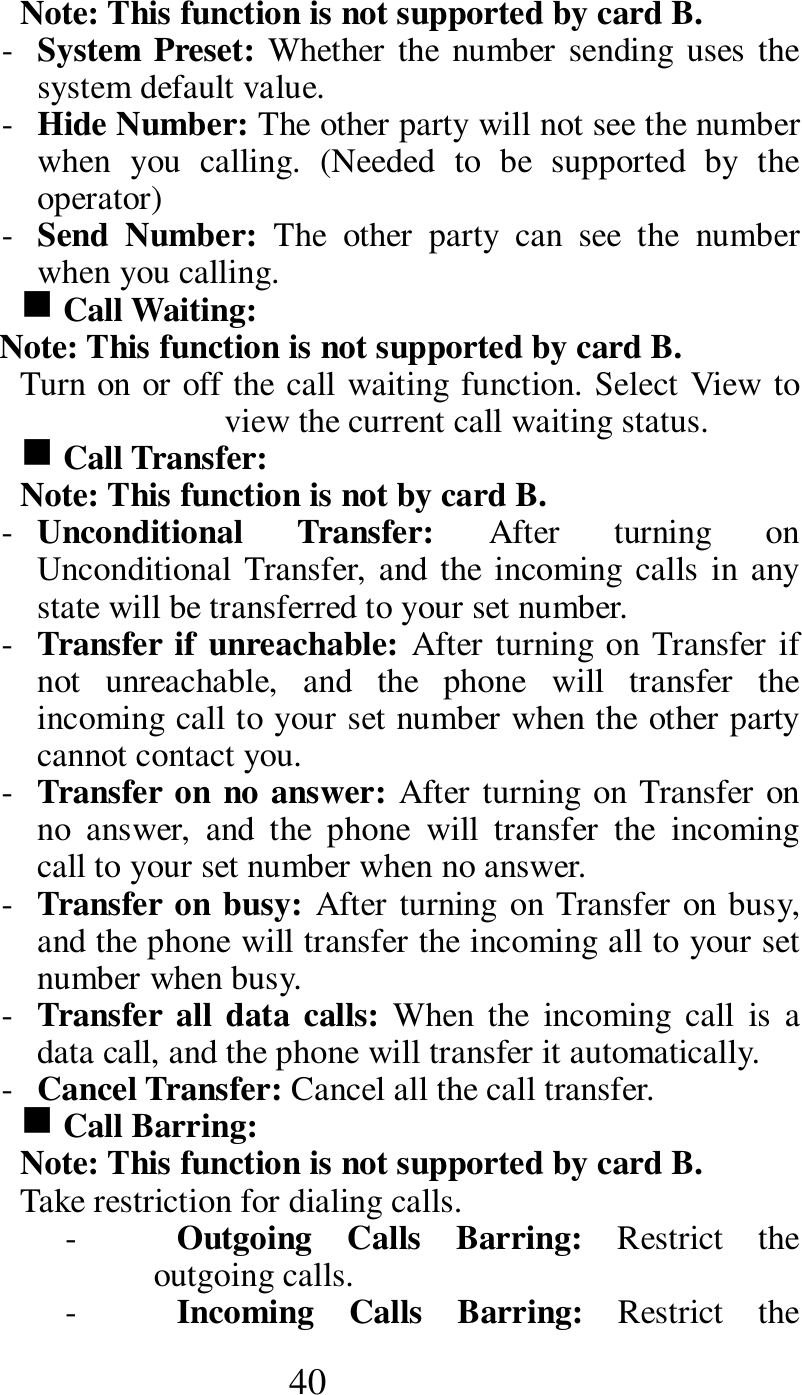  40 Note: This function is not supported by card B.     - System Preset: Whether the  number sending uses  the system default value.    - Hide Number: The other party will not see the number when  you  calling.  (Needed  to  be  supported  by  the operator)        - Send  Number:  The  other  party  can  see  the  number when you calling.    g Call Waiting:   Note: This function is not supported by card B.     Turn on or off the call waiting function. Select View to view the current call waiting status.   g Call Transfer:   Note: This function is not by card B.   - Unconditional  Transfer:  After  turning  on Unconditional Transfer, and the incoming calls in any state will be transferred to your set number.   - Transfer if unreachable: After turning on Transfer if not  unreachable,  and  the  phone  will  transfer  the incoming call to your set number when the other party cannot contact you.       - Transfer on no answer: After turning on Transfer on no  answer,  and  the  phone  will  transfer  the  incoming call to your set number when no answer.       - Transfer on busy: After turning on Transfer on busy, and the phone will transfer the incoming all to your set number when busy.   - Transfer  all data  calls: When  the  incoming  call  is  a data call, and the phone will transfer it automatically. - Cancel Transfer: Cancel all the call transfer.    g Call Barring:     Note: This function is not supported by card B.     Take restriction for dialing calls.       - Outgoing  Calls  Barring:  Restrict  the outgoing calls.  - Incoming  Calls  Barring:  Restrict  the 