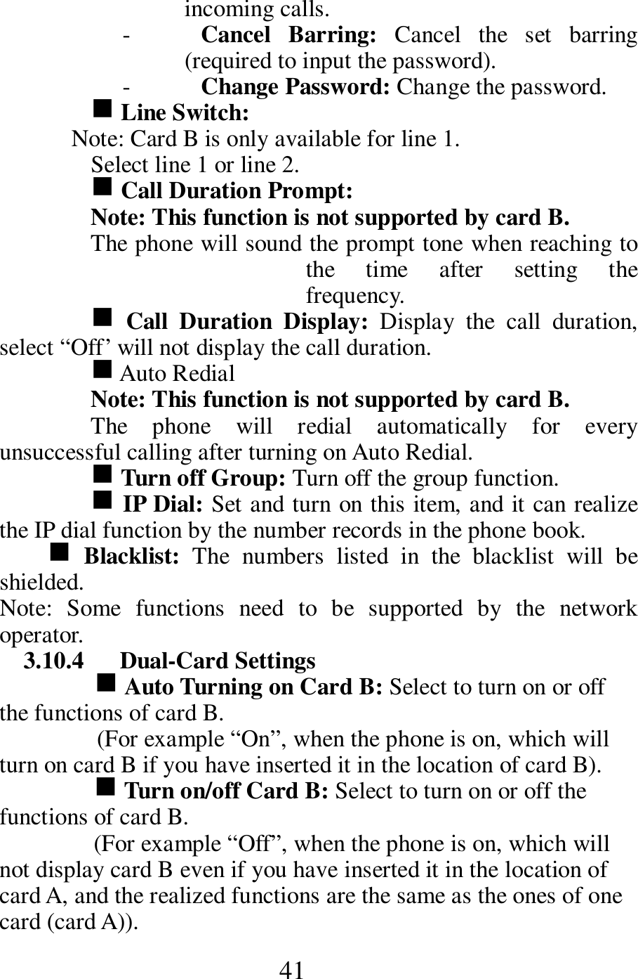 41 incoming calls.       - Cancel  Barring:  Cancel  the  set  barring (required to input the password).    - Change Password: Change the password.    g Line Switch:     Note: Card B is only available for line 1.     Select line 1 or line 2.     g Call Duration Prompt:     Note: This function is not supported by card B.     The phone will sound the prompt tone when reaching to the  time  after  setting  the frequency.     g Call  Duration  Display:  Display  the  call  duration, select &ldquo;Off&rsquo; will not display the call duration.    g Auto Redial   Note: This function is not supported by card B.     The  phone  will  redial  automatically  for  every unsuccessful calling after turning on Auto Redial.     g Turn off Group: Turn off the group function.    g IP Dial: Set and turn on this item, and it can realize the IP dial function by the number records in the phone book.       g Blacklist:  The  numbers  listed  in  the  blacklist  will  be shielded.   Note:  Some  functions  need  to  be  supported  by  the  network operator.     3.10.4      Dual-Card Settings     g Auto Turning on Card B: Select to turn on or off the functions of card B.       (For example &ldquo;On&rdquo;, when the phone is on, which will turn on card B if you have inserted it in the location of card B).     g Turn on/off Card B: Select to turn on or off the functions of card B.    (For example &ldquo;Off&rdquo;, when the phone is on, which will not display card B even if you have inserted it in the location of card A, and the realized functions are the same as the ones of one card (card A)).       
