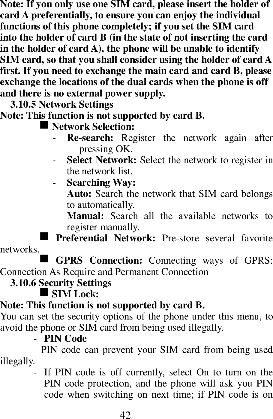  42 Note: If you only use one SIM card, please insert the holder of card A preferentially, to ensure you can enjoy the individual functions of this phone completely; if you set the SIM card into the holder of card B (in the state of not inserting the card in the holder of card A), the phone will be unable to identify SIM card, so that you shall consider using the holder of card A first. If you need to exchange the main card and card B, please exchange the locations of the dual cards when the phone is off and there is no external power supply.         3.10.5 Network Settings   Note: This function is not supported by card B.     g Network Selection:   - Re-search:  Register  the  network  again  after pressing OK.    - Select Network: Select the network to register in the network list.     - Searching Way:   Auto: Search the network that SIM card belongs to automatically.     Manual:  Search  all  the  available  networks  to register manually.      g Preferential  Network:  Pre-store  several  favorite networks.        g GPRS  Connection:  Connecting  ways  of  GPRS: Connection As Require and Permanent Connection    3.10.6 Security Settings   g SIM Lock:   Note: This function is not supported by card B.       You can set the security options of the phone under this menu, to avoid the phone or SIM card from being used illegally.   - PIN Code   PIN code  can prevent  your SIM card from being used illegally.     - If  PIN  code  is  off  currently,  select  On  to turn  on  the PIN code protection, and the phone  will ask  you PIN code  when switching  on  next  time; if PIN code  is on 