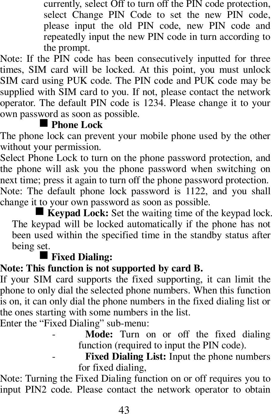  43 currently, select Off to turn off the PIN code protection, select  Change  PIN  Code  to  set  the  new  PIN  code, please  input  the  old  PIN  code,  new  PIN  code  and repeatedly input the new PIN code in turn according to the prompt.   Note:  If  the  PIN  code  has  been  consecutively  inputted  for  three times,  SIM  card  will  be  locked.  At  this  point,  you  must  unlock SIM card using PUK code. The PIN code and PUK code may be supplied with SIM card to you. If not, please contact the network operator. The default PIN code is 1234. Please change it to your own password as soon as possible. g Phone Lock   The phone lock can prevent your mobile phone used by the other without your permission.     Select Phone Lock to turn on the phone password protection, and the  phone  will  ask  you  the  phone  password  when  switching  on next time; press it again to turn off the phone password protection.       Note:  The  default  phone  lock  password  is  1122,  and  you  shall change it to your own password as soon as possible. g Keypad Lock: Set the waiting time of the keypad lock. The keypad will be locked automatically if the phone has not been used within the specified time in the standby status after being set.      g Fixed Dialing:   Note: This function is not supported by card B.     If  your  SIM  card  supports  the  fixed supporting,  it  can limit  the phone to only dial the selected phone numbers. When this function is on, it can only dial the phone numbers in the fixed dialing list or the ones starting with some numbers in the list.   Enter the &ldquo;Fixed Dialing&rdquo; sub-menu:     - Mode:  Turn  on  or  off  the  fixed  dialing function (required to input the PIN code).     - Fixed Dialing List: Input the phone numbers for fixed dialing,    Note: Turning the Fixed Dialing function on or off requires you to input  PIN2  code.  Please  contact  the  network  operator  to  obtain 