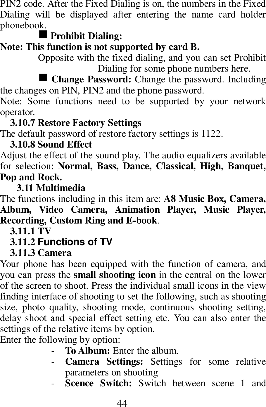  44 PIN2 code. After the Fixed Dialing is on, the numbers in the Fixed Dialing  will  be  displayed  after  entering  the  name  card  holder phonebook.   g Prohibit Dialing:   Note: This function is not supported by card B.   Opposite with the fixed dialing, and you can set Prohibit Dialing for some phone numbers here.   g Change Password: Change the password. Including the changes on PIN, PIN2 and the phone password.   Note:  Some  functions  need  to  be  supported  by  your  network operator.     3.10.7 Restore Factory Settings   The default password of restore factory settings is 1122.     3.10.8 Sound Effect     Adjust the effect of the sound play. The audio equalizers available for  selection:  Normal,  Bass,  Dance,  Classical,  High, Banquet, Pop and Rock.                     3.11 Multimedia   The functions including in this item are: A8 Music Box, Camera, Album,  Video  Camera,  Animation  Player,  Music  Player, Recording, Custom Ring and E-book.     3.11.1 TV     3.11.2 Functions of TV 3.11.3 Camera   Your phone  has been  equipped with  the  function of camera, and you can press the small shooting icon in the central on the lower of the screen to shoot. Press the individual small icons in the view finding interface of shooting to set the following, such as shooting size,  photo  quality,  shooting  mode,  continuous  shooting  setting, delay shoot and special effect setting  etc.  You can also enter the settings of the relative items by option.             Enter the following by option:     - To Album: Enter the album.     - Camera  Settings:  Settings  for  some  relative parameters on shooting     - Scence  Switch:  Switch  between  scene  1  and 