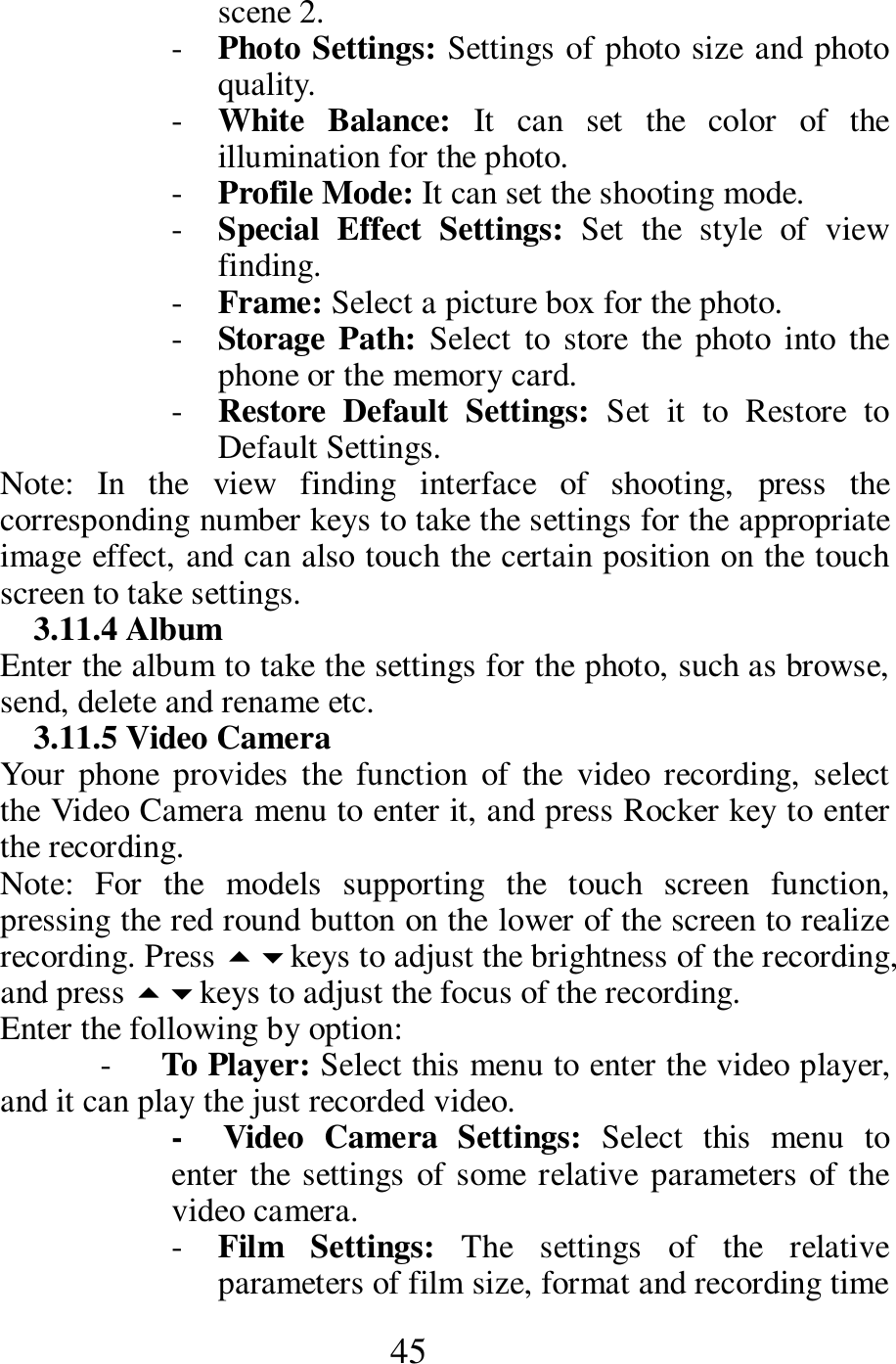  45 scene 2.    - Photo Settings: Settings of photo size and photo quality.    - White  Balance:  It  can  set  the  color  of  the illumination for the photo.     - Profile Mode: It can set the shooting mode.    - Special  Effect  Settings:  Set  the  style  of  view finding.    - Frame: Select a picture box for the photo.   - Storage Path: Select  to store  the  photo into  the phone or the memory card.    - Restore  Default  Settings:  Set  it  to  Restore  to Default Settings.      Note:  In  the  view  finding  interface  of  shooting,  press  the corresponding number keys to take the settings for the appropriate image effect, and can also touch the certain position on the touch screen to take settings.       3.11.4 Album   Enter the album to take the settings for the photo, such as browse, send, delete and rename etc.     3.11.5 Video Camera   Your  phone  provides  the  function  of  the  video  recording,  select the Video Camera menu to enter it, and press Rocker key to enter the recording.   Note:  For  the  models  supporting  the  touch  screen  function, pressing the red round button on the lower of the screen to realize recording. Press keys to adjust the brightness of the recording, and press keys to adjust the focus of the recording.           Enter the following by option:     -      To Player: Select this menu to enter the video player, and it can play the just recorded video.    -    Video  Camera  Settings:  Select  this  menu  to enter the settings of some relative parameters of the video camera.   - Film  Settings:  The  settings  of  the  relative parameters of film size, format and recording time 