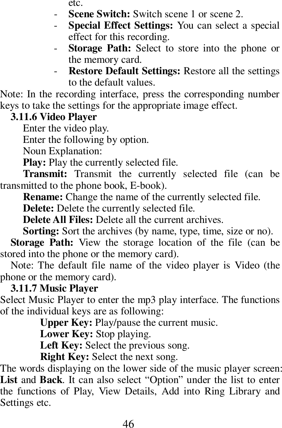  46 etc.    - Scene Switch: Switch scene 1 or scene 2.    - Special Effect Settings: You can select a special effect for this recording. - Storage  Path:  Select  to  store  into  the  phone  or the memory card.   - Restore Default Settings: Restore all the settings to the default values.    Note: In the recording interface, press the corresponding number keys to take the settings for the appropriate image effect.   3.11.6 Video Player     Enter the video play.   Enter the following by option.       Noun Explanation:   Play: Play the currently selected file.     Transmit:  Transmit  the  currently  selected  file  (can  be transmitted to the phone book, E-book).     Rename: Change the name of the currently selected file.     Delete: Delete the currently selected file.     Delete All Files: Delete all the current archives.      Sorting: Sort the archives (by name, type, time, size or no).       Storage  Path:  View  the  storage  location  of  the  file  (can  be stored into the phone or the memory card).    Note:  The  default file  name  of the  video player is  Video  (the phone or the memory card).     3.11.7 Music Player   Select Music Player to enter the mp3 play interface. The functions of the individual keys are as following:   Upper Key: Play/pause the current music.     Lower Key: Stop playing.     Left Key: Select the previous song.     Right Key: Select the next song.     The words displaying on the lower side of the music player screen: List and Back. It can also select &ldquo;Option&rdquo; under the list to enter the  functions  of  Play,  View  Details,  Add  into  Ring  Library  and Settings etc.   